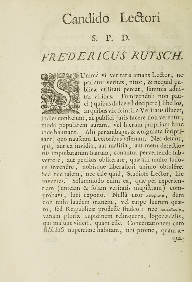 Candido Ledori s. r. d. frevericus rutsch; Umma vi veritatis amans LeCtor, ne patiatur veritas, nitor, & nequid pu¬ blicas utilitati pereat, fummis adni- tar viribus. Fumivenduli non pau¬ ci (quibus dulceeftdecipere) libellos, in quibus vix fcintilla Veritatis illucet, indies conficiunt, ac publici juris facere non verentur, modo popularem auram, vel lucrum proprium hinc inde hauriant. Alii per ambages & aenigmata fcripti- tant, quo naufeam Lectoribus afferunt. Nec defunt, qui, aut ex invidia, aut malitia , aut metu deteCtio- nis impofturarum fuarum, conantur pervertendo fub- vertere, aut penitus obliterare, quae alii multo fudo- re invenere , nobisque liberaliori animo obtulere. Sed nec talem, nec tale quid, Studioie LeCtor, hic invenies. Solummodo enim ea, quas per experien¬ tiam (unicam & folam veritatis magiftram) com¬ probavi , luci expono. Nulla utor xevepaw*, dum non mihi laudem inanem , vel turpe lucrum quas- ro, fed Reipublicas prodeffe ftudeo : nec KeunQwU9 vanam glorias cupidinem relinquens, logodasdalis, qui malunt videri, quam effe. Concertationem cum BILSIO nuperrime habitam, tibi promo, quam as- qua-