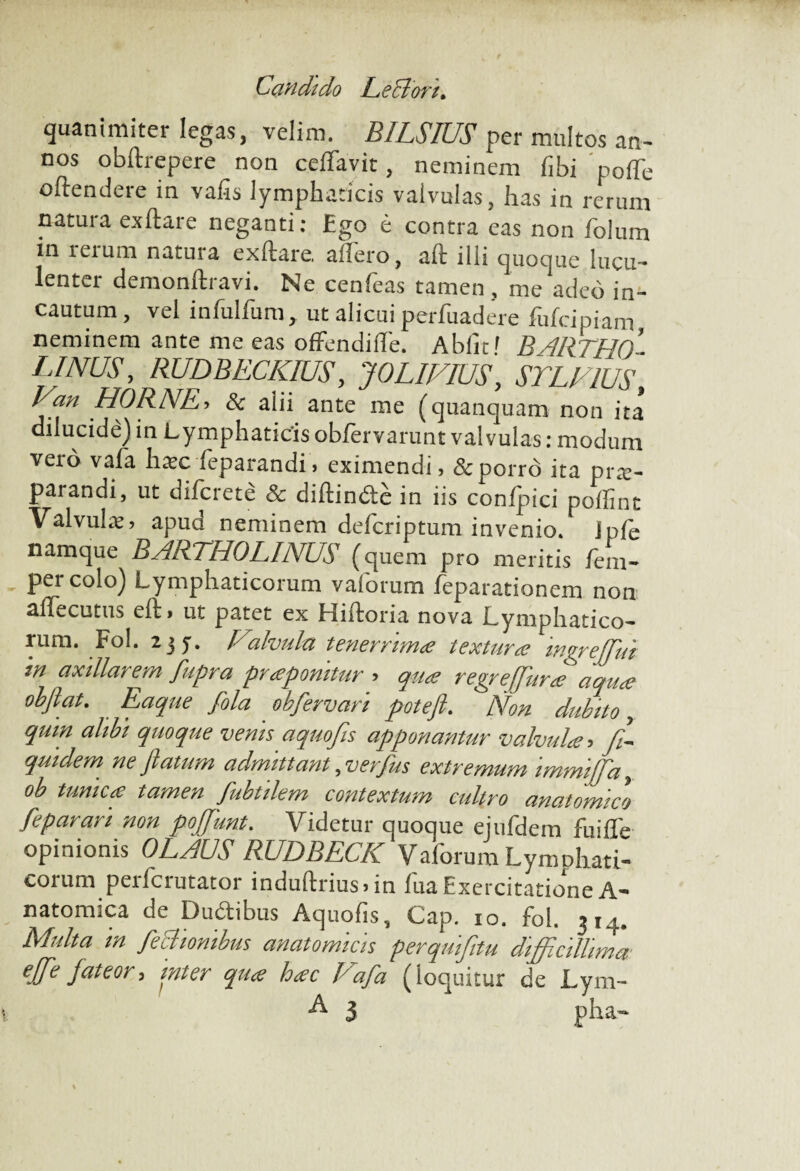 Candido CeCton* quaniraiter legas, velim. BILSIUS per multos an¬ nos obfhepere non celfavit, neminem fibi polTe oftendere in vafis lymphaticis valvulas, has in rerum natui a exftai e neganti: Ego e contra eas non folum in leium natura exftare, allero, aft illi quoque lucu¬ lenter demonftravi. Ne cenfeas tamen , me adeo in¬ cautum, vel infulfum, ut alicui perfuadere fufcipiam neminem ante me eas offendilfe. Abiit' B ARTHO - LINUS, RUDBECKIUS, JOLIFIUS, STLF1US, Van HORNE> & alii ante me (quanquam non ita dilucide) in Lymphaticisoblervarunt valvulas: modum vexo vafa hsc feparandi > eximendi, & porro ita pra:- parandi, ut difcrete & diftinde in iis confpici poffint Valvula:, apud neminem defcriptum invenio, jple namque BARTHOLINUS (quem pro meritis fem- per colo) Lymphaticorum vaforum feparationem non alfecutus elt, ut patet ex Hiftoria nova Lymphatico¬ rum. Fol. Halvula tenerrima textura mgreffui in axillarem fupr,a prapomtur > qua regrejjiira aqua obfiat. Eaque fila obfervari poteft. Non dubito, qum alibi quoque venis aquofis apponantur valvula ■> Si¬ quidem ne flatum admittant, verfus extremum immiffa, ob tunica tamen fubtilem contextum cultro anatomico fiparan non poffunt. Videtur quoque ejufdem fuifle opinionis OLAUS RUDBECK Vaforum Lymphati¬ corum perfcrutator induftrius>in fua Exercitatione A- natomica de Dudibus Aquofis, Cap. io. fol. 314. Multa m fictionibus anatomicis perquijitu difficillima ejfe fateor, inter qua hac l^afla (loquitur de Lym- R 5 pha-