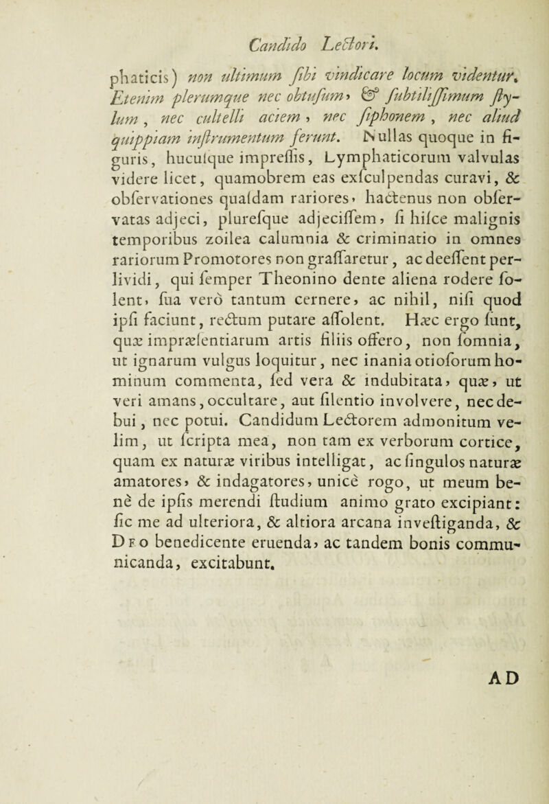phaticis) non ultimum fibi vindicare locum videntur; Etenim plerumque nec obtufum > & fubtilijjimum fty- lum, nec cultelli aciem » nec fiphonem , nec aliud qmppiam inflrumentum ferunt. Nullas cjuoque in fi¬ guris, huculque impreflis, Lymphaticorum valvulas videre licet, quamobrem eas exicul pendas curavi, & obfervationes quaidam rariores» hactenus non obler- vatas adjeci, plurefque adjeciffem» fi hilce malignis temporibus zoilea calumnia & criminatio in omnes rariorum Promotores non graffaretur, ac deeffent per- lividi, qui femper Theonino dente aliena rodere Io¬ le n t. fu a vero tantum cernere» ac nihil, nifi quod ipfi faciunt, redum putare affolent. Ha?c ergo funt, qua? imprudentiarum artis filiis offero, non fomnia, ut ignarum vulgus loquitur, nec inaniaotioforumho¬ minum commenta, led vera & indubitata» qua?» ut veri amans, occultare, aut filentio involvere, nec de¬ bui , ncc potui. Candidum Ledorem admonitum ve¬ lim, ut fcripta mea, non tam ex verborum cortice, quam ex natura? viribus intelligat, ac fingulos natura? amatores» & indagatores» unice rogo, ut meum be¬ ne de ipfis merendi ftudium animo grato excipiant: fic me ad ulteriora, & altiora arcana inveftiganda, 8c Dfo benedicente eruenda? ac tandem bonis commu¬ nicanda, excitabunt. AD