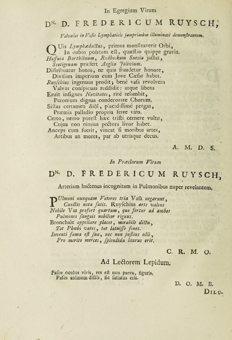 In Egregium Virum D*- D. FREDER1CUM RUYSCH,’ Valvulas in Vafis Lymphaticis jamprimum illuminate demonjlrantem, QUis Lympkaduftus, primus monftraverit Orbi, In oubio politum ell, quadlio quippe gravis. Hajfnia Barthlinum, Rudbetkum Suecia jaftat, Scotigenam profert Anglia Jolivium. Diftribuatur honos, ne quis fraudetur honore, Divifum imperium cum Jove Casfar habet. Ruyfchius ingenuus prodit} bene vafa revolvens Valvas confpicuas reddidit: atque libens Eruit infignes Novitates, rite relambit, Poeonium dignas condecorare Chorum. Si lias certamen Bilfi, placidifiime pergas, Praemia palladio propria ferre viro. Certo, nemo poteft haec trifti cernere vultu, Cujus non nimius pedtora livor habet. Anceps cum fuerit, vincat fi moribus artes, Artibus an mores, par ab utrisque decus. A. M. D. S, In Praeclarum Virum DN- D. FREDERICUM RUYSCH J Arteriam ha£tenus incognitam in Pulmonibus nuper revelantem. PUlmoni nunquam Veteres tria Vafii 'negarunt, Cunelis nota fatis. Ruyfchius arte valens Nobile Vas profert quartum, quo fertur ad ambos Pulmones [anguis nobilior riguus. Bronchale appellare placet, mirabile diffu, Rot Phoebi vates, tot latuiffe fenes. Inventi fama ejl fua, nec non juflius ulli, Pro merito merces, fplendida laurus erit. C. R. M. O. Ad Leftorem Lepidum. Pafce oculos vivis, res eft non parva, figuris, Falce animum didis, fic iatiatus eris. . V. O. M. B.