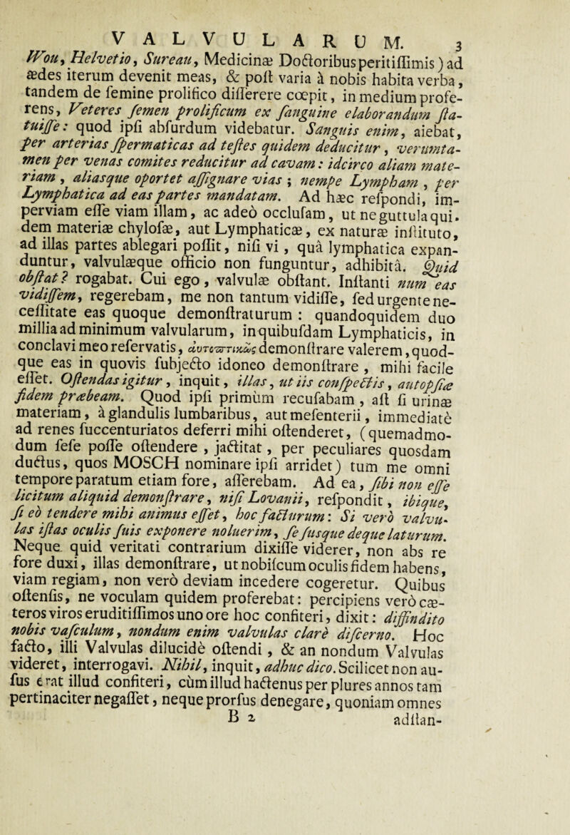 IVou, Helvetio, Sure au. Medicina? Do&oribusperitiffimis) ad asdes iterum devenit meas, & poli varia h nobis habita verba, tandem de femine prolifico dilferere coepit, in medium profe¬ rens, Veteres femen prolificum ex fanguine elaborandum fla- tuiffe: quod ipfi abfurdum videbatur. Sanguis enim, aiebat, per arterias fpermaticas ad teftes quidem deducitur, ver urat a- men per venas comites reducitur ad cavam: idcirco aliam mate¬ riam , alias que oportet affignare vias ; nempe Lympham , per Lymphatica ad eas partes mandatam. Ad haec refpondi, im¬ perviam effe viam illam, ac adeo occlufam, ut ne guttula qui. dem materiae chylofae, aut Lymphaticae, ex natura? inllituto, ad illas partes ablegari poflit, nifi vi, qua lymphatica expan- duntur, valvulaeque officio non funguntur, adhibita. §uid obflat? rogabat. Cui ego, valvulae obltant. Initanti numeas vtdiffem, regerebam, me non tantum vidilfe, fedurgentene- ceffitate eas quoque demonltraturum : quandoquidem duo millia ad minimum valvularum, inquibufdam Lymphaticis, in conclavi meo refervatis, dvrcarTixdg demonlfrare valerem quod¬ que eas in quovis fubje&o idoneo demonltrare , mihi facile ellet. Oftendas igitur, inquit, illas, tit iis confpetfis, autopfi<e fidem prabeam. Quod ipfi primum recufabam , ait II urinae materiam, a glandulis lumbaribus, autmefenterii, immediati ad renes fuccenturiatos deferri mihi oltenderet, (quemadmo¬ dum fefe polfe oltendere , jaditat, per peculiares quosdam dutfus, quos MOSCH nominare ipfi arridet) tum me omni tempore paratum etiam fore, alTerebam. Ad ea, fibi non ejfe licitum aliquid demonfirare, nifi Lovanii, refpondit, ibique, fi eo tendere mihi animus ejfet, hoc fadlurum: Si vero valvu• las i fi as oculis fuis exponere noluerim, fefusque de que laturum. Neque, quid veritati contrarium dixilfe viderer, non absre fore duxi, illas demonltrare, ut nobilcum oculis fidem habens, viam regiam, non vero deviam incedere cogeretur. Quibus* oltenlis, ne voculam quidem proferebat: percipiens vero cae- teros viros eruditiffimos uno ore hoc confiteri, dixit: diffindito nobis vaficulum, nondum enim valvulas clare dificerno. Hoc fadto, illi Valvulas dilucide ollendi , & an nondum Valyulas videret, interrogavi. Nihil, inquit, adhuc dico. Scilicet non au- fus erat illud confiteri, cum illud hadtenus per plures annos tam pertinaciter negalfet, neque prorfus denegare, quoniam omnes B 2, adltan-