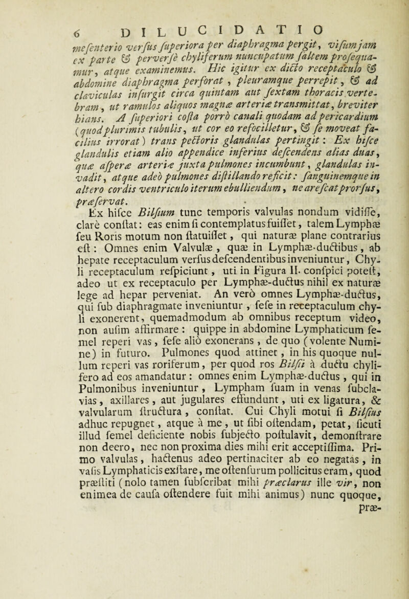mefenterio verfus /uferior a per diaphragma fergit, vifumjam cx parte & perverje chyliferum nuncupatum (altem pro/equa- mlr 9 atque examinemus. Hic igitur cx dicio receptaculo & abdomine diaphragma perforat , pleuramque perrepit? & ad claviculas in fur git circa quintam aut Jextam thoracis verte¬ bram ut ramulos aliquos magna arteria transmittat, breviter hians. A fuperiori cofla porro canali quodam ad pericardium {quodplurimis tubulis, ut cor eo re foci lietur, & fe moveat fa¬ cilius irrorat) trans petloris glandulas pertingit: Ex hijce glandulis etiam alio appendice inferius defcendens alias duas, cqute afpera arter i 4 juxta pulmones incumbunt, glandulas in¬ vadit, atque adeo pulmones diftHiando reficit: fanguinemque in altero cordis ventriculo iterum ebulliendum, ne arefiatprorfus, priefervat. Ex hifce Bilfium tunc temporis valvulas nondum vidiffe, clare conitat: eas enim fi contemplatus fuiffet, talemLymphae feu Roris motum non ftatuidet, qui naturae plane contrarius elt : Omnes enim Valvulae , quae in Lymphte-dudibus, ab hepate receptaculum verfus defcendentibus inveniuntur, Chy¬ li receptaculum refpiciunt, uti in Figura II. confpici potelt, adeo ut ex receptaculo per Lymphae-dudus nihil ex naturae lege ad hepar perveniat. An ver6 omnes Lymphae-dudus, qui fub diaphragmate inveniuntur , fefe in receptaculum chy¬ li exonerent, quemadmodum ab omnibus receptum video, non aufim affirmare : quippe in abdomine Lymphaticum fe- mel reperi vas, fefe alio exonerans , de quo (volente Numi¬ ne) in futuro. Pulmones quod attinet, in his quoque nul¬ lum reperi vas roriferum, per quod ros Bilfii a dudu chyli- fero ad eos amandatur : omnes enim Lymphae-dudus, qui in Pulmonibus inveniuntur , Lympham fuam in venas fubcla- vias, axillares, aut jugulares effundunt, uti ex ligatura, & valvularum Itrudura , conitat. Cui Chyli motui fi Bilfius adhuc repugnet, atque a me , ut libi oltendam, petat, ficuti illud femel deliciente nobis fubjedo poltulavit, demonltrare non deero, nec non proxima dies mihi erit acceptiffima. Pri¬ mo valvulas, hadenus adeo pertinaciter ab eo negatas , in vafis Lymphaticis exltare, me oitenlurum pollicitus eram, quod praelliti (nolo tamen fubfcribat mihi praclarus ille vir, non enimeade caufa oltendere fuit mihi animus) nunc quoque, prae-