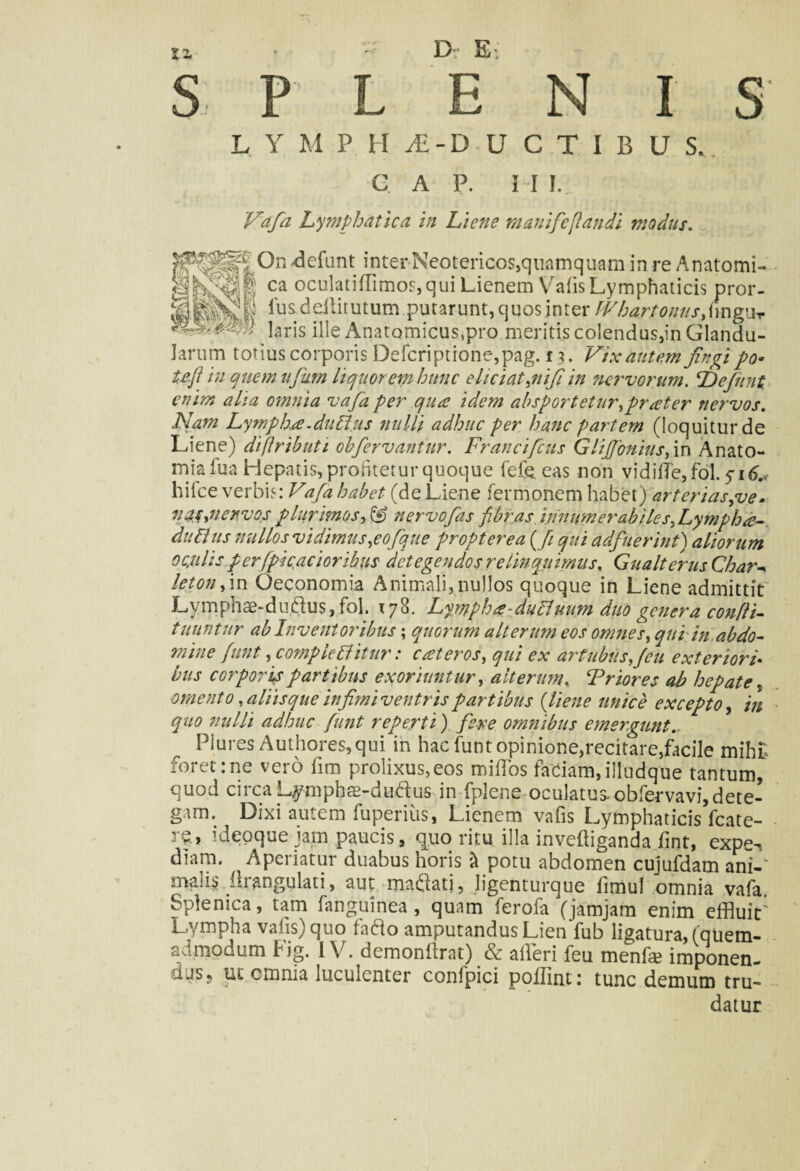 S P L E N I S' L Y M P H &-D U CTIBUS, C A P. M I, Vafa Lymphatica in Liene mauifc[laudi modus. On defunt inter Neotericos,quamquam in re Anatomi- «hvPt ca oculatiffimos,qui Lienem Vafis Lymphaticis pror- lu&c!diitutum putarunt, quos inter fVhartonnsfivngUr ]arjs iile Anatomicus,pro meritis colendus,in Glandu¬ larum totius corporis Defcriptione,pag. f 3. Vix autem fingi po* te.fi in quem njum liquorem hunc eliciat,nifi in nervorum. Ld e fiunt enim alia omnia vafia per qua idem absportetur,prater nervos. Nam Lympha.dubius nulli adhuc per hanc partem (loquitur de Liene) diftributi obfervantur. Franci ficus Glifibnius, in Anato- miafua Hepatis, proritetur quoque fefe eas non vidiffle,fol. 516.* hilce verbis: Vafia habet (de Liene Termonem habet) arterias,ve. vas ,11 er vos plurimos,& nervofias fibras, innumerabiles ,Lympha-. dubius nullos vidimus,eofque propter ea (fi qui adfuerint) aliorum ocjtlis pcrfpic.acioribus detegendos re linquimus. Gu ait crus Char^ letonfim Oeconomia Animali,nullos quoque in Liene admittit Evmphae-dudus, fol. 178. Lympha-dubluum duo genera confli- tliuntnr ab Inventoribus; quorum alterum eos omnes, qui in abdo¬ mine fiunt, comple blitur: c at eros, qui ex artubus,feu exteriori bus corporis partibus exoriuntur, alterum. Frior es ab hepate, omento ,aliisque infimi ventrispartibus (liene unice excepto, in quo nulli adhuc fiunt reperti) fere omnibus emergunt. Plures Authores,qui in hac funtopinione,recitare,facile mihf foret:ne vero fim prolixus,eos mi(Tos faciam,illudque tantum, quod circa Lymphas-dudus- in fplene oculatus.obTervavi,dete¬ gam. Dixi autem fuperius, Lienem vafis Lymphaticis fcate- r?» ideoque jam paucis, quo ritu illa invefflganda fint, expe-, dkm. ^ Aperiatur duabus horis it potu abdomen cujufdam ani-' malis . (irangulati, aut manati, ligenturque limul omnia vafa Splenica, tam fanguinea , quam ferofa (jamjam enim effluit Lympha vafis) quo fado amputandus Lien fub ligatura, (quem¬ admodum Fig. IV. demonfirat) & affleri feu menfa? imponen¬ dus 5 ut omnia luculenter confpici poffint: tunc demum tru¬ datur