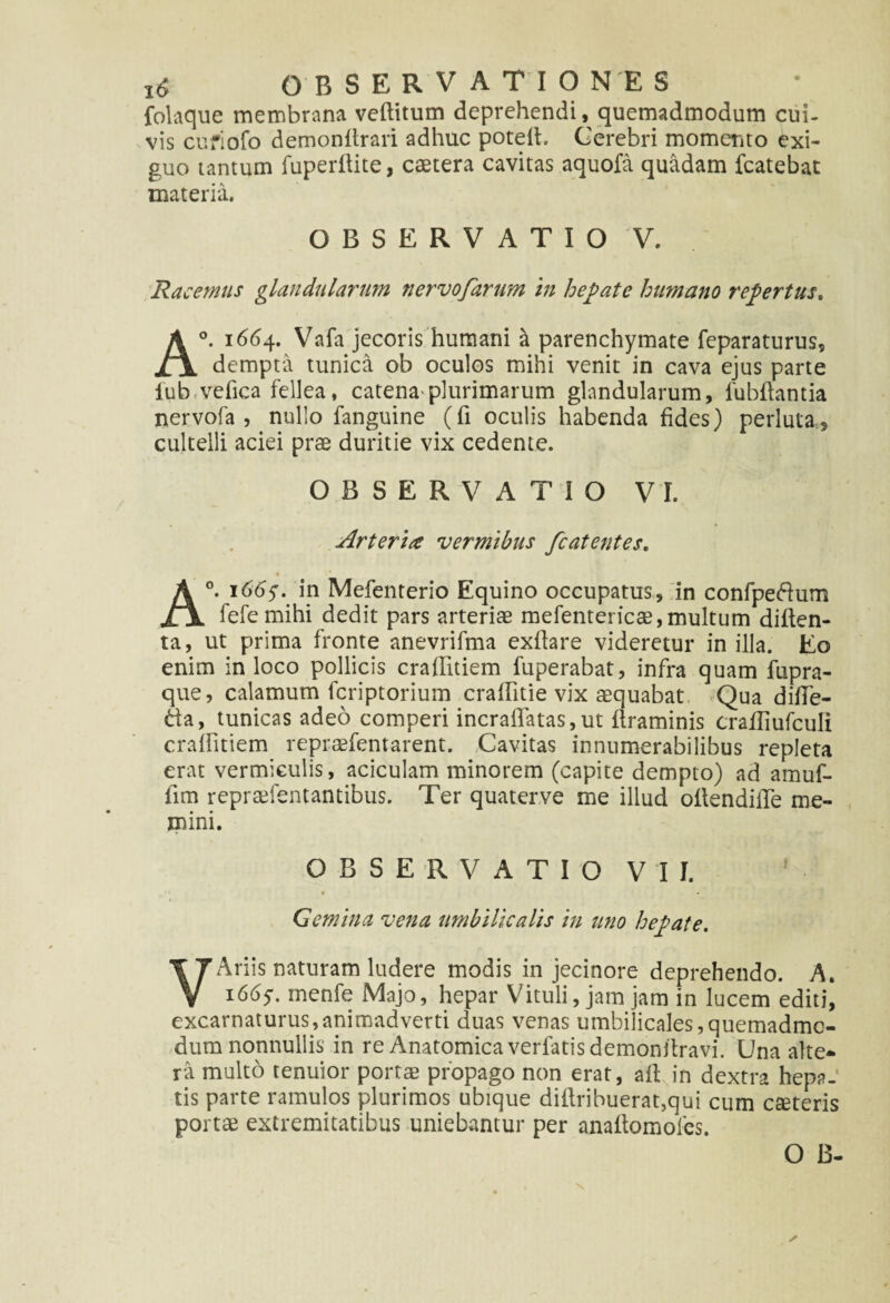 folaque membrana veftitum deprehendi, quemadmodum cui- vis cufiofo demonitrari adhuc potelt. Cerebri momento exi¬ guo tantum fuperftite, caetera cavitas aquofa quadam fcatebat materia. OBSERVATIO V. Racemus glandularum nervofarum in hepate humano repertus. A°. 1664. Vafa jecoris humani a parenchymate feparaturus, dempta tunica ob oculos mihi venit in cava ejus parte lub vefica fellea, catena plurimarum glandularum, fubftantia nervofa , nullo fanguine (fi oculis habenda fides) perluta5 cultelli aciei prae duritie vix cedente. OBSERVATIO VI. Arteria vermibus fcatentes. A°. 166y. in Mefenterio Equino occupatus, in confpeftum fefemihi dedit pars arteriae mefentericae, multum diften- ta, ut prima fronte anevrifma exflare videretur in illa. Eo enim in loco pollicis craffitiem fuperabat, infra quam fupra- que, calamum fcriptorium craffitie vix aequabat Qua difle- t\a, tunicas adeo comperi incraflatas,ut flraminis crafTiufculi cralfitiem repraefentarent. Cavitas innumerabilibus repleta erat vermiculis, aciculam minorem (capite dempto) ad amuf- fim repradentantibus. Ter quaterve me illud oftendille me¬ mini. OBSERVATIO VII. Gemina vena umbilicalis in uno hepate. VAriis naturam ludere modis in jecinore deprehendo. A. i66y. menfe Majo, hepar Vituli, jam jam in lucem editi, excarnaturus,animadverti duas venas umbilicales,quemadmo¬ dum nonnullis in re Anatomica verfatis demonitravi. Una alte¬ ra multo tenuior portm propago non erat, aft in dextra hepa¬ tis parte ramulos plurimos ubique diflribuerat,qui cum cseteris portae extremitatibus uniebantur per anaitomoies.