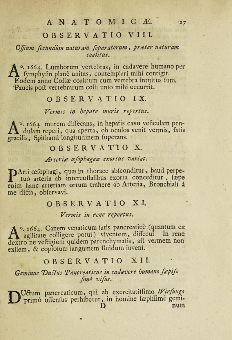 OBSERVATIO VIII. OJJium fecundum naturam feparatorum, praeter naturam coalitus. A°. 1664. Lumborum vertebras, in cadavere humano per fymphyfm plan£ unitas, contemplari mihi contigit. Eodem anno Collae coalitum cum vertebra intuitus lum. Paucis polt vertebrarum colli unio mihi occurrit. OBSERVATIO IX. Vermis in hepate muris repertus. Ao. 1664 murem diflecans, in hepatis cavo veficulam pen¬ dulam reperi, qua aperta, ob oculos venit vermis, fatis gracilis, Spithami longitudinem fuperans. OBSERVA Tl O X. Arteria oefophagea exortus variat. PArti oefophagi, quae in thorace abfconditur, haud perpe¬ tuo arteria ab intercoftalibus exorta conceditur , faepe enim hanc arteriam ortum trahere ab Arteria, Bronchiali a me dida, obfervavi. OBSERVATIO X I. Vermis in rene repertus. Ao. 1664. Canem venaticum fatis pancreatice (quantum ex agilitate colligere potui) viventem, dilfecui, In rene dextro^ne veltigium quidem parenchymatis, aft vermem non exilem, & copiofum fanguinem fluidum inveni. OBSERVATIO XII. Geminus 'Dutfus Tanere at ictis in cadavere humano fapifi fime vifius. DUdum pancreaticum, qui ab exercitatiflimo TVirfungo primo offenfus perhibetur, in homine faepiffime gemi- r D num