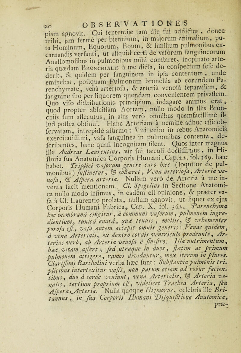 piam agnovit. Cui lententia? tam diu fui addiflus , donec mihi, jam ferme per biennium, in majorum animalium, pu¬ ta Hominum, Equorum, Boum, & fimilium pulmonibus ex- carnandis verfanti, ut aliquid certi de vaforum i anguineorum Anailomofibus in pulmonibus mihi conllaret, inopinato ai te- ria qua?dam Bronchialis a me dibla, in confpettum fele de¬ derit, & quidem per fanguinem in ipfa contentum , unde eminebat, poltquam Pulmonum bronchia ab eorundem Pa¬ renchymate, vena arteriofa, & arteria venofa feparailem, Sc fanguine fuo per liquorem quendam convenientem privaflem. Quo vifo diltributionis principium indagare animus erat, quod propter abfcilTam Aortam, nullo modo in illis bron¬ chiis fum aflecutus, in aliis vero omnibus quamfacillime il¬ lud poilea obtinui. Hanc Arteriam a nemine adhuc eife oq- fervatam, intrepide affirmo *. Viri enim in rebus Anatomicis exercitatiflimi, vafa fanguinea in pulmonibus contenta, de- fcribentes, hanc quali incognitam hient. Quos inter magnus ille Andreas Laurentius , vir lui loculi doti i (Iimus, in Hi- ftoria fua Anatomica Corporis Humani, Cap. u. fol.369. haec habet. Triplici vaforum genere caro hac (loquitur de pul¬ monibus) (u(linetur , & coBceret, Vena arteriofa, Arteria ve- noja, & A [pera arteria. Nullam vero de Arteria a me in¬ venta facit mentionem. Cl. Spigelius in Setlione Anatomi¬ ca nullo modo infimus, in eadem elt opinione, & praeter va¬ fa a Cl. Laurentio prolata, nullum agnovit, ut liquet ex ejus Corporis Humani Fabrica,, Cap. X. fol. 361. ? Parenchyma, hoc membrana cingitur, a communi v a forum, pulmonem ingre- clientium., tunica enata, qua tenuis , mollis, & vehementer porofa e fi, vafa autem accepit omnis generis:. Venas quidem, d vena Arteriali, ex dextro cordis ventriculo prodeunt e. Ar¬ terias vero, ab Arteria venofa e finiftro. Illa nutrimentum, hac vitam a fert ; fed utraque in duos, ftatirn ac primum pulmonem attigere, ramos dividuntur, mox. iterum inplures. JClari fimi Bartholini verba haec funt: Subfiantia pulmonis tri¬ plicibus intertexitur vafs, non parum etiam ad robur facien¬ tibus, duo d corde veniunt, vena Arterialis, £9 Arteria ve¬ nalis, tertium proprium efl, videlicet Trachea Arteria, feu Afp er a ^Arteria. Nulla quoque Higmorus, celebris ille Bri¬ tannus , in fua Corporis Humani Hijqnifitione Anatomica, prae»