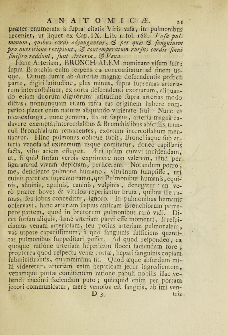 A NATO M I C 1E, ir praeter enumerata a fupra citatis Viris vafa, in pulmonibus recenfet, ut liquet ex Gap. IX. Lib. i. fol. 168. Vafa pul¬ monum , quibus cordi adjunguntur, per qua & fanguinem pro nutr itione recipiunt, contemperatum rnrfus cordis finui finiftro reddunt, funt Arteria, & Vena. Hanc Arteriam, BRONCHIALEM nominare vifum fuit; fupra Bronchia enim ferpens ea concomitatur ad finem us¬ que. Ortum fumit ab Arteriae magnae defeendentis poffica parte, digiti latitudine, plus minus, fupra fu premas arteria¬ rum intercoftalium, ex aorta defeendenti exortarum, aliquan¬ do etiam duorum digitorum latitudine flipra arterias modo didas; nonnunquam etiam infra eas originem habere com¬ pedo: placet enim naturae aliquando varietate frui. Nunc u- nica exfurgit, nunc gemina, ita ut faepius, arteria magnaca- davere exempta,intereoltalrbus&: Bronchialibus abfciilis, trun¬ culi Bronchialium remanentes, exortum intercoftalium men¬ tiamur. Hinc pulmones oblique fubit, Bronchiaque fub ar¬ teria venofa ad extremum usque comitatur, donec capillaris fada, vifus aciem effugiat. TEri ipfam curavi incidendam% ut, fi quid forfan verbis exprimere non valerem, illud per figuram'ad vivum depidam, perficerem. Notandum porro, me, deficiente pulmone humano, vitulinum fumpfiffe , uti cuivis patet ex fu premo ramo, qui Pulmonibus humanis, equi¬ nis, afininis, agninis', caninis, vulpinis, denegatur; an ve¬ ro prster boves & vitulos • repedantur bruta , quibus ille ra¬ mus, feu lobus conceditur, ignoro. In pulmonibus humanis obfervavi, hanc arteriam faepius anticam Bronchiorum perre¬ pere partem, quod in brutorum pulmonibus raro vidi. Di¬ cet forfan aliquis, hanc arteriam parvi effe momenti, fi refpi- ciamus venam arteriofam, feu potius arteriam pulmonalem, vas utpote capaciflimunv, a quo fanguinis fufffeiens quanti¬ tas pulmonibus fuppeditari pollet. Ad quod refpondeo, ea quoque ratione arteriam hepaticam flocci faciendam fore , propterea quod refpedu venae porta1, hepati fanguinis copiam fubminiftrantis, quamminima fit. Quod aeque abfurdum mi¬ hi videretur; arteriam enim hepaticam jecur ingredientem, venamque porta comitantem ratione pabuli nobilis illae ve¬ hendi maximi faciendam puto ; quicquid enim per portam, jecori communicatur, mere venofus elt languis, ab imi ven- D ij tris