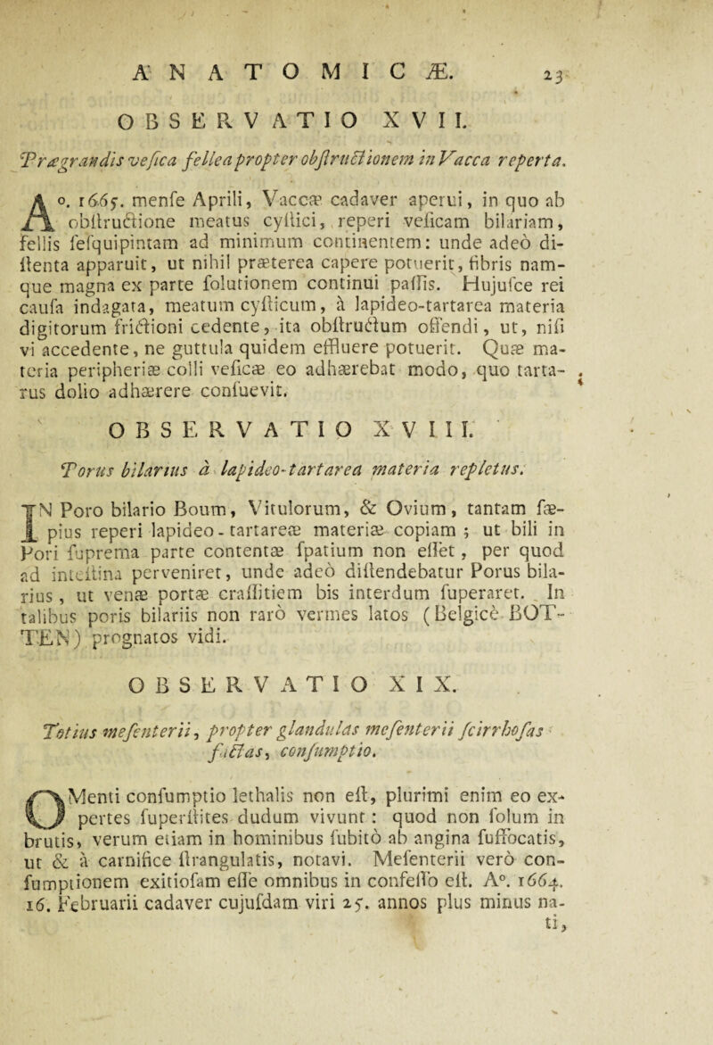 J A NATOMICjE. i) „ . c > •*' * ■ r ’ ’ • 1 » , :*■ < ' ■ t . • •• ••r * o * - . • l OBSERVATIO XVII. ‘Fragrandis ve fica fellea propter obf ruptionem in Vacca reperta. I; Ao. 1665. menfe Aprili, Vacca? cadaver aperui, in quo ab obitruftione meatus cyffici, reperi veiicam bilariam, fellis fefqui.pintam ad minimum continentem: unde adeo di- ffenta apparuit, ut nihil praeterea capere potuerit, fibris nam¬ que magna ex parte folutionem continui paffis. Hujufce rei caufa indagata, meatum cyfticum, a Japideo-tartarea materia digitorum fridioni cedente, ita obffrudum offendi, ut, nifi vi accedente, ne guttula quidem effluere potuerit. Quae ma¬ teria peripherias colli veflcae eo adhaerebat modo, quo tarta- . rus dolio adhaerere confuevit, OBSERVATIO XVIII. Torus biforius a Japideo-tartarea materia repletus. |N Poro bilario Boum, Vitulorum, & Ovium, tantam fae- _£ pius reperi lapideo-tartareae materiae copiam; ut bili in Pori fuprema parte contentae fpatium non effet, per quod ad inteitina perveniret, unde adeo diffendebatur Porus hila¬ rius , ut venae portae craflitiem bis interdum fuperaret. In talibus poris bilariis non raro vermes latos (Belgice BOT- TEN) prognatos vidi. OBSERVATIO XIX. Totius ntefenterii, propter glandulas mcfenterii fcirrhofas filias, confumptio. OMenti confumptio lethalis non eff, plurimi enim eo ex¬ pertes fuperffites dudum vivunt: quod non folum in brutis» verum etiam in hominibus fubito ab angina fufFocatis, ut & a carnifice flrangulatis, notavi. Mefenterii vero con- fumptionem exitiofam efle omnibus in confeflo eff. A°. 1664,