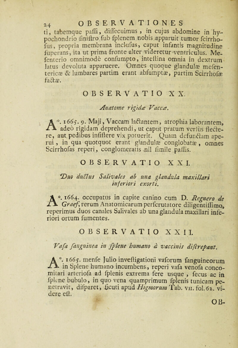 ti, tabemque padi, didecuimus , in cujus abdomine in hy¬ pochondrio finiitro fub fplenem nobis apparuit tumor fcirrho- fus, propria membrana inclufus, caput infantis magnitudine fuperans, ita ut prima fronte alter videretur ventriculus. Me- fenterio omnimode conlumpto, intedina omnia in dextrum latus devoluta apparuere. Omnes quoque glandulae mefen- tericae & lumbares partim erant abfumptae, partim Scirrho!» fa£t». OBSERVATIO XX. Anatome rigida Vacca. A°. 166$. 9. Maji, Vaccam ladantem, atrophia laborantem, adeo rigidam deprehendi, ut caput pratum verius flede- re, aut.pedibus infidere vix potuerit. Quam defundam ape¬ rui , in qua quotquot erant glandulas conglobata?, omnes Scirrhofas reperi, conglomeratis nil limile pallis. OBSERVATIO XXI. ^Duo duffius Salivales ab una glandula maxillari inferiori exorti. A°. 1664. occupatus in capite canino cum D. Regnero de Graefi rerum Anatomicarum perfcrutatore diligentillimo, reperimus duos canales Salivales ab una glandula maxillari infe¬ riori ortum fumentes. OBSERVATIO XXII. Vafa /anguinea in fplene humano d vaccinis di/crepant. A°. 1665. menfe Julio invedigationi vaforum fanguineorum in Splene humano incumbens, reperi vafa venofa conco- mitari arteriola ad fplenis extrema fere usque , fecus ac in fpkne bubulo, in quo vena quamprimum fplenis tunicam pe¬ netravit, difparet, ficuti apud Higmorum Tab. vn. fol.62. vi¬ dere elb OB-