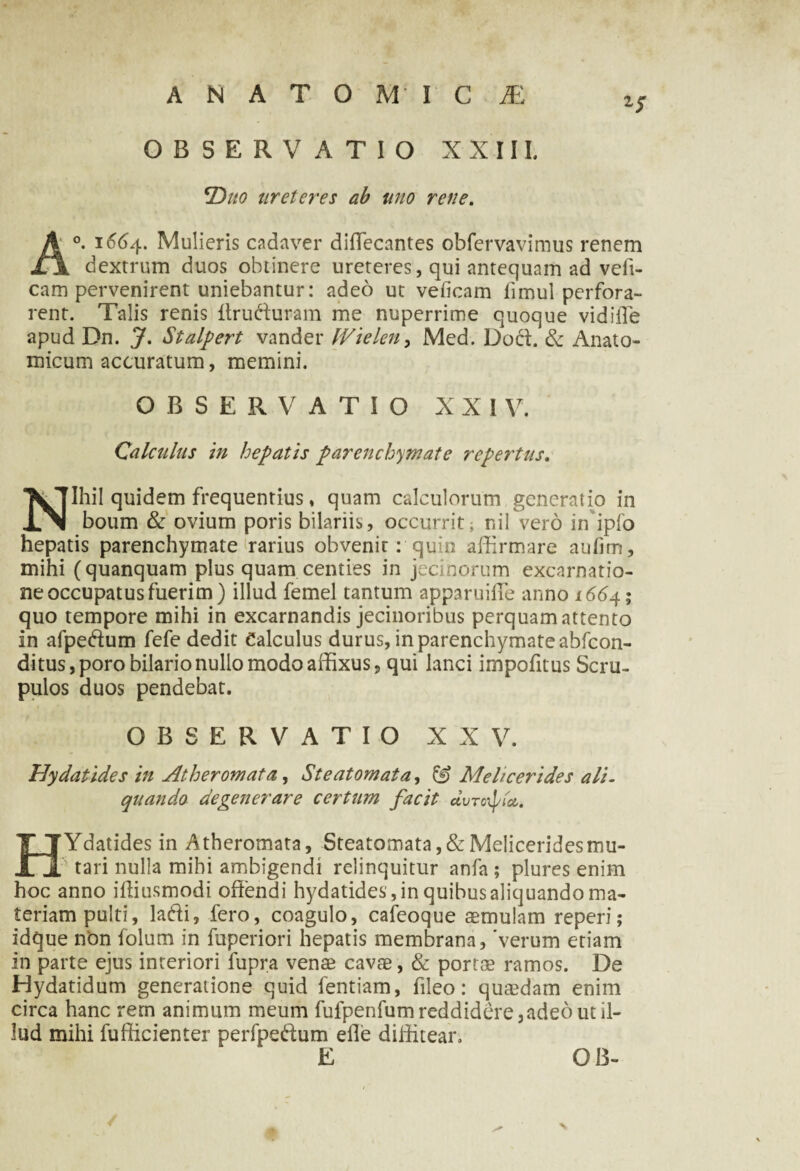 A N A T O M I C JE OBSERVATIO XXIIL *Duo ureteres ab uno rene. A°. 1664. Mulieris cadaver diflecantes obfervavimus renem dextrum duos obtinere ureteres, qui antequam ad veft- cam pervenirent uniebantur: adeo ut veficam limul perfora¬ rent. Talis renis Itrufturam me nuperrime quoque vidiiTe apud Dn. J. Stalpert vander fVielen, Med. Doci. & Anato¬ micum accuratum, memini. OBSERVATIO X X I V. Calculus in hepatis parenchymate repertus. Nihil quidem frequentius , quam calculorum generatio in boum & ovium poris bilariis, occurrit; nil vero in ipfo hepatis parenchymate rarius obvenit: quin affirmare aufim, mihi (quanquam plus quam centies in jecinorum excarnatio- ne occupatus fuerim) illud femel tantum apparuiffie anno 166 4; quo tempore mihi in excarnandis jecinoribus perquam attento in afpe&um fefe dedit Calculus durus,inparenchymateabfcon- ditus,porobilario nullo modo affixus 9 qui lanci impofitus Scru¬ pulos duos pendebat. OBSERVATIO XXV. Hydatides in Atheromata, Steatomata, & Melicerides ali- quando degenerare certum facit duroipta. HYdatides in Atheromata, Steatomata , & Melicerides mu¬ tari nulla mihi ambigendi relinquitur anfa ; plures enim hoc anno iffiusmodi offendi hydatides, in quibus aliquando ma¬ teriam pulti, la&i, fero, coagulo, cafeoque aemulam reperi; idque non folum in fuperiori hepatis membrana, 'verum etiam in parte ejus interiori fupra venae cavae, & portae ramos. De Hydatidum generatione quid fentiam, fileo: quaedam enim circa hanc rem animum meum fufpenfumreddidere,adeo ut il¬ lud mihi fufficienter perfpe&um efle diffitear. E QI3- /