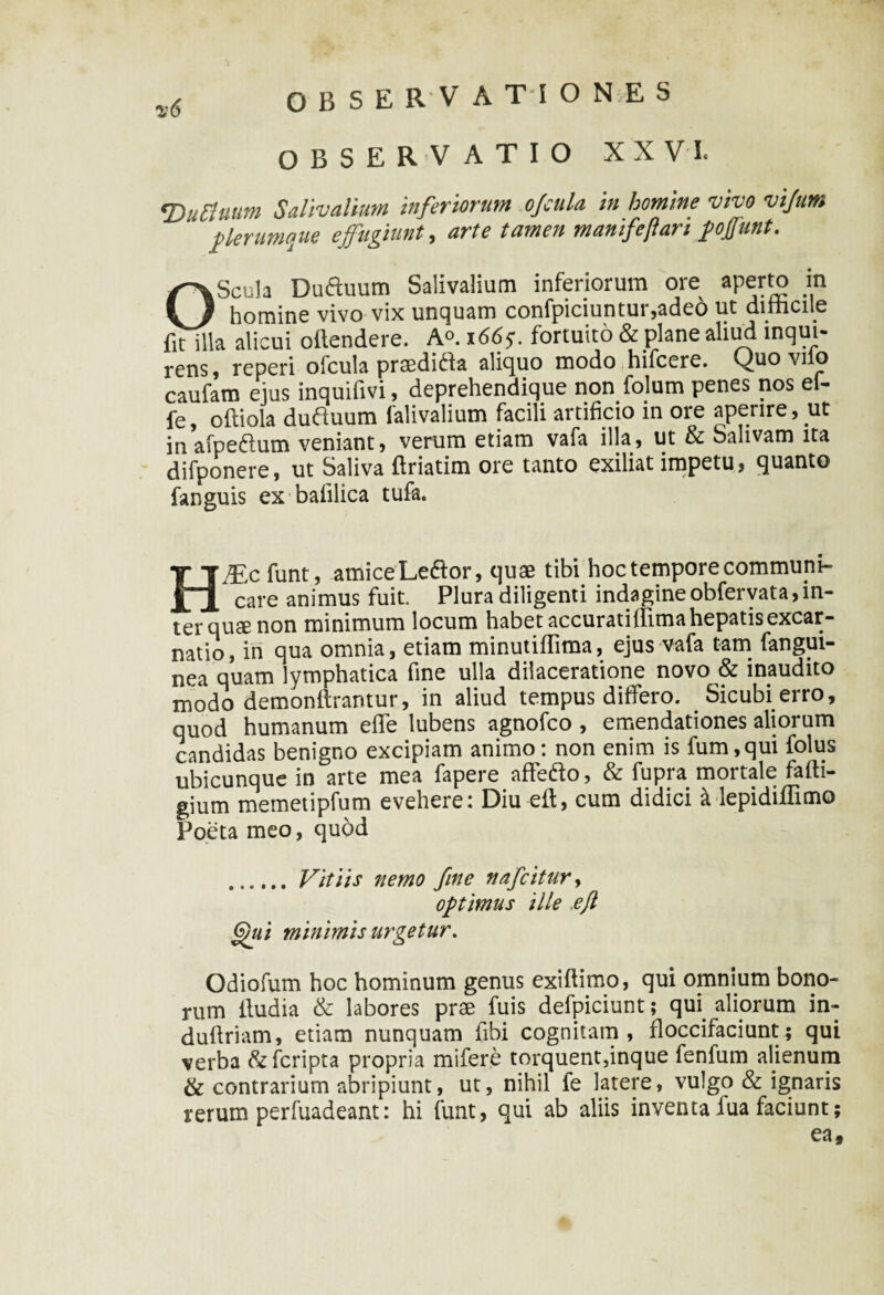 OBSERVATIO XXVI. <Duttuum Salivalium inferiorum offula in homine vivo vijum  plerumque effugiunt, arte tamen manifeflari poffunt. OScula Duduum Salivalium inferiorum ore aperto in homine vivo vix unquam confpiciuntur,adeo ut dithcile fit illa alicui oftendere. A<>. 1665*. fortuito & plane aliud inqui¬ rens , reperi ofcula praeditfa aliquo modo hifcere. Quo viio caufam ejus inquifivi, deprehendique non folum penes nos ef- fe, oftiola duftuum falivalium facili artificio in ore aperire, ut in afpeftum veniant, verum etiam vafa illa, ut & Salivam ita difponere, ut Saliva ftriatim ore tanto exiliat impetu, quanto fanguis ex balilica tufa. HiEcfunt, amice Ledtor, quae tibi hoc tempore communi¬ care animus fuit. Plura diligenti indagine obfervata, in¬ ter quse non minimum locum habet accuratiilimahepatisexcar- natio, in qua omnia, etiam minutiflima, ejus vafa tam fangui- nea quam lymphatica fine ulla dilaceratione novo & inaudito modo demonftrantur, in aliud tempus differo. Sicubi erro, quod humanum efle lubens agnofco , emendationes aliorum candidas benigno excipiam animo: non enim is fum,qui folus ubicunque in arte mea fapere affiedfo, & fupra mortale fafti- gium memetipfum evehere: Diu eft, cum didici a lepidiffimo Poeta meo, quod .Vitiis nemo fine nafcitury optimus ille ,ejl 6)«/ minimis urgetur, Odiofum hoc hominum genus exiftimo, qui omnium bono¬ rum lludia & labores prae fuis defpiciunt; qui aliorum in- dufiriam, etiam nunquam fibi cognitam, floccifaciunt; qui verba &fcripta propria mifere torquent,inque fenfum alienum & contrarium abripiunt, ut, nihil fe latere, vulgo & ignaris rerum perfuadeant: hi funt, qui ab aliis inventa lua faciunt; ea,