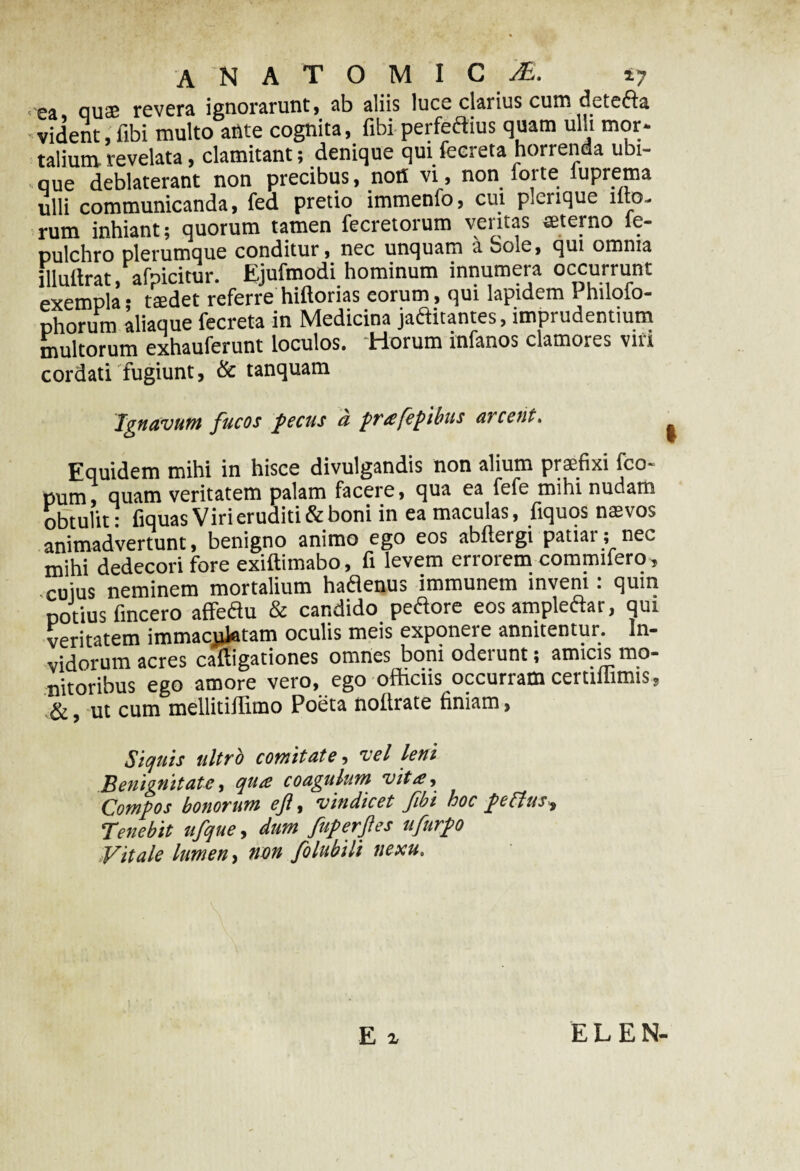 ANATOMICA. 17 ea qucE revera ignorarunt, ab aliis luce clarius curo dete&a vident, fibi multo ante cognita, fibi perfectius quam ulli mor- talium, revelata, clamitant; denique qui fecreta horrenda ubi¬ que deblaterant non precibus, noH vi, non forte luprema ulli communicanda, fed pretio immenlo, cui plerique illo¬ rum inhiant; quorum tamen fecretorum veritas «terno le- pulchro plerumque conditur, nec unquam a bole, qui omnia illnftrat afoicitur. Ejufmodi hominum innumera occurrunt exempla; taedet referre hiftorias eorum, qui lapidem Philofo- phorum aliaque fecreta in Medicina jactitantes, impiudentium multorum exhauferunt loculos. Horum infanos clamores viri cordati fugiunt, & tanquam Ignavum fucos pecus a prafepibus arcent. Equidem mihi in hisce divulgandis non alium praefixi fco- pum, quam veritatem palam facere, qua ea fefe mihi nudam obtulit: fiquas Viri eruditi & boni in ea maculas, fiquos naevos animadvertunt, benigno animo ego eos abllergi patiar; nec mihi dedecori fore exiftimabo, fi levem errorem commifero, cuius neminem mortalium haflenus immunem inveni: quin potius fincero affeflu & candido peftore eos amplectar, qui veritatem immaejiietam oculis meis exponere annuentur. In¬ vidorum acres caftigationes omnes boni odei unt; amicis mo¬ nitoribus ego amore vero, ego officiis occurram certiliimis, &, ut cum mellitiffimo Poeta nollrate finiam, Siquis ultro comitate, vel leni Benignitate, qua coagulum vita. Compos bonorum ejl, vindicet fibi hoc pcthts. Tenebit ufque, dum fuperftes nfurpo Vitale lumen, non folubili nexu.