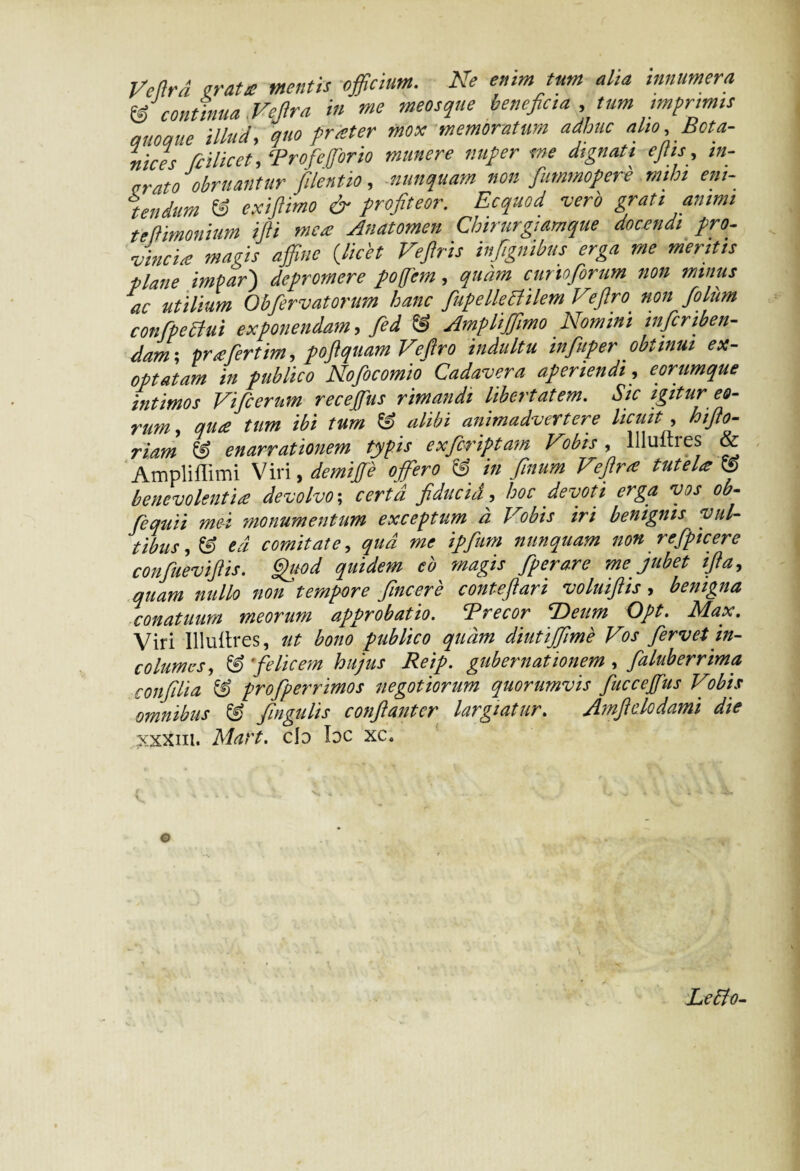 t/eard irata mentis officium. Ne enim tum alta innumera IS continua Vejlra in me meosque benefica ,tum imprimis quoque illud, quo frater mox memoratum adhuc alio, Bota- nices fcilicet, ‘Profefforio munere nuper me dignati efiis, in¬ orato obruantur filentio, nunquam non fummopere mihi eni¬ tendum & exifiimo & profiteor. Ecquod -vero grati animi te (limonium illi mea Anatomen Chtrurgiamque docendi pro¬ vincia magis affine (licet Veftris infignibus erga me mentis plane impar') depromere pofem, quam cunofiorum non mimis ac utilium Obfervatorum hanc fiufelleBilem Veftro non foliim confipeBui exponendam, fed & AmpliffimoNomini inficnben- Aam-, prfertim, poftquam Veftro indultu influper obtinui ex- optatam in publico Nofocomio Cadavera aperiendi, e orumque intimos Vifcerum receffius rimandi libertatem. Sic igitur et- 7'U?n, quee tum ibi tum alibi animadvertere licuit , htflo- riam & enarrationem typis exferiptam Vobis , Uluitres & Ampliffimi Viri, demijfe offero & in finum Vejlra tuteU J benevolentia devolvo; certa fiducid, hoc devoti erga vos ob- fequii me-i monumentum exceptum a Vobis iri benignis vul¬ tibus , & ed comitate, qua me ipfum nunquam non refpicere confuevijlis. Quod quidem eb magis fperare me jubet ifla, quam nullo non tempore fincere conteftari voluijlis , benigna conatuum meorum approbatio. Trecor T>eum Opt. Max. Viri Illuitres, ut bono publico quam diutijjime Vos fervet in¬ columes, & felicem hujus Reip. gubernationem , faluberrima confdia & profperrimos negotiorum quorumvis fuccepis Vobis omnibus & fingulis conflantor largiatur. Amftdodami die xxxm. Mart. cId Idc xc. Leblo-