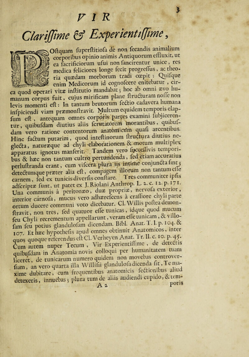 Clarijfme & Experientiffime, Oftquam fuperftitiofa de non fecandis animalium corporibus opinio animis Antiquorum effluxit, ut ea facrificiorum ufui non fancirentur unice, res medica feliciores longe fecit progrefflus, ac theo. ria quaedam morborum tradi coepit : Qiiifque enim Medicorum id cognofcere enitebatur , cir¬ ca quod operari vitae inftitutio mandabat; hoc ab omni xvo hu¬ manum corpus fuit, cujus mirificam plane ftruduram noffle non levis momenti eft: In tantum brutorum fedio cadavera humana infpiciendi viam praemonftravit. Multum equidem temporis elap- fum eft , antequam omnes corpqte parces examini fubjiceren¬ tur , quibufdam diutius aliis ferutatorem morantibus, quibul- dam vero ratione contentorum anatomicum quafi arcentibus. Hinc fadum putarim, quod inteftinorum ftrudura diutius ne- eleda, naturaeque ad chyli «elaborationem- &>motum multiplex apparatus ignotus manferit, Tandem vero focceftivis tempori¬ bus & hxc non tantum cultro pertundenda, feffletiam accuratius perluftranda erant, cum vifcera plura iisunrime conjundafmty detedumquepraeter alia eft, compagem illorum non tantumehe carnem , led ex tunicis diverfis conftare. Tres communiter ipfis adferiptae funt, ut patet ex J. Riolani Anthrop. L. 2,. c. 12. p. 1 / 1. Una communis a peritonaeo, duae propriae, nervofa exterior, interior carnofa, mucus vero adhxrefcens a crafflore chyli parte ortum ducere communi voto dicebatur. Cl. Willis poftea demon- ftravit, non tres, fed quatuor effle tunicas, ldque quod mucum feu Chyli recrementum appellarunt, veram die tunicam, c v 1 o- fam feu potius glandulofam dicendam. Bibi. Anat.T.I.p. 104. «bc 107 Et hxc hypothefis apud omnes obtinuit Anatomicos, mter quos quoque referendus eft Cl.VerheyenAnat.Tr. II. c. io-P-45- Cvmi autem nuper Tecum , Vir Experientiffime , de detedhs quibufdam in Anatomia novis colloqui per humanitatem tuam liceret, de tunicarum numero quidem non movebas controver¬ sam , an vero quarta illa Willifii glandulofadicenda fit, Te ma- xime dubitare, cum frequentibus anatomicis fefticnibus ahuc detexeris, innuebas; plura tum de alus audiendi cupido, &ten- A z Por,s