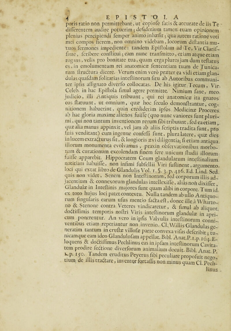 poris ratio non permittebant, ut copiofe fluis 8c accurate de iis Te differentem audire potuerim 3 defiderium tamen tuam opinionem plenius percipiendi femper animo inhaefit 3 qua autem ratione voti mei compos fierem,non omnino videbam,locorum diflantiamu¬ tuos fermones impediente : tandem Epiflolam ad Te, Vir Clarii fime, fcribere conflitui 3 eam nunc tranfmitto, etiam atque etiam rogans, velis pro bonitate tua, quam erga plu res jam dum teflatus es, in emolumentum rei anatomicas fententiam tuam de Tunica¬ rum flrudlura dicere. Verum enim vero praeter ea vidi etiam glan¬ dulas quafdam folitarias inteflinorum fitu ab Autoribus communi¬ ter ipfis affignato diverfo collocatas. De his igitur Tecum, Vir Celeb. in hac Epiflola fimul agere permitte. Nimium Eme, meo judicio, illi Antiquis tribuunt, qui rei anatomicae ita gnaros eos flatuunt, ut omnium, quae hoc feculo demonflrantur, cog¬ nitionem habuerint, quin crediderim ipfos Medicinae Proceres ab hac gloria maxime alienos fui/Te (quo nunc vaniores funt pluri¬ mi , qui non tantum inventionem rerum fibi tribuunt, fed ea etiam, quae alia manus appinxit, vel jam ab aliis fcriptis tradita funt, pro' fuis venditant) cum ingenue confeffi funt, plura latere, quae dies in lucem extra&urus fit, & longioris aevi diligent^ fi etiam antiqua iliorum monumenta evolvamus , praxin obfervationibus morbo-* rum & curationum excolendam finem fere unicum ftudii illorum fuifle apparebit. Hippocratem Coum glandularum inteflinalium. notitiam habuifle, non infimi fubfellii Viri fuftinent, argumento loci qui extat libro de Glandulis Vol. 1. §. 3. p. 416. Ed. Lind. Sed quis non videt, Senem non Inteftinornm, fed corporum illis ad¬ jacentium & connexorum glandulasintellexifle, aliasnoiidixiffet Glandulae in Inteflinjs majores funt quam alibi in corpore. Tum id ex toto hujus loci patet contextu. Nulla tandem ab ullo Antiquo rum fingularis earum ullis mentio fadla eft, donec ille a Wharto no & Stenone contra Veteres vindicaretur , & fimul ab aliquot dodiffimis temporis noftri Viris inteflinorum glandulae in aori cum ponerentur. A11 vero in ipfis Valvulis inteflinorum coilnf ventibus etiam .«periantur non invenio. Cl.AVillis Glandulas ge¬ nerarim tantum in cruftas villofae parte convexa vifas defcribit • tu nicamque eam ideo Glandulofam appellat. Bibi. Anat.P 1 p 101 E loquens 8c dodiflimus Pechlinus eas in ipfam inteflinorum Cavita¬ tem prodire fectione diverforum animalium docuit. Bibi. Anat P Il0m ,yanciem eruditus Peyerus fibi peculiare propofuit nego¬ tium, de illis tradiare, inventQr fQrtaflis non minus quam Cl. Pech¬ linus „