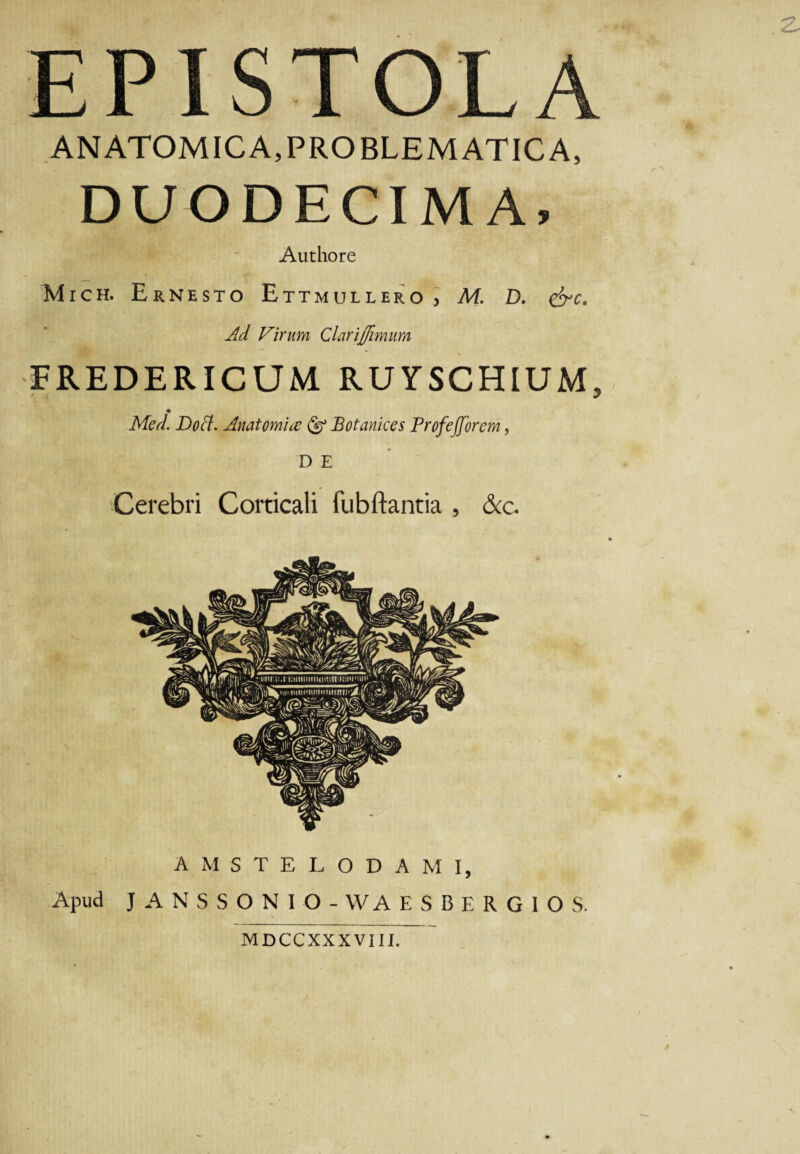 EPISTOLA ANATOMICA,PROBLEMATICA, DUODECIMA, Authore Mich. Ernesto Ettmullero , M. D. &c. Ad Virum Clarijfimum FREDERICUM RUYSCHIUM, Med. Do A. Anatomice Botanices Profejforcm, D E Cerebri Corticali fubftantia , &c. AMSTELODAMI, Apud JANSSONIO - WA ESBERGIOS. MDCCXXXVIII.