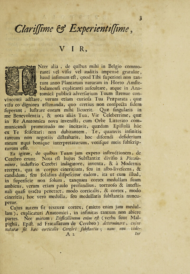 ClariJJime & ExperienttIJime, v i R, Nter alia , de quibus mihi in Belgio commo¬ ranti vel vifis vel auditis impense gratulor, haud infimum eft, quod Tibi fuperiori non tan¬ tum anno Plantarum naturam in Horto Amfte- lodamenfi explicanti aufcultare, atque in Ana- __ _ _ tomica publica adverfarium Tuum ftrenue con¬ vincenti adftare, verum etiam curiofa Tua Praeparata , quae vifu eo digniora aeflimanda, quo certius non confpeda fidem fuperant , luftrare coram mihi licuerit. Quae fingularis in me Benevolentia , & nota alias Tua, Vir Celeberrime, quae in Re Anatomica nova invenifti, cum Orbe Litterato com¬ municandi promtitudo me incitavit, quaedam Epiflola hac ex Te fcifcitari: non dubitantem, Te, quamvis infinitis tantum non negotiis diftraharis, hoc difcendi defiderium meum aequi bonique interpretaturum, votifque meis fubfcrip- turum efie. Ea igitur, de quibus Tuam jam expeto inftrudionem, de Cerebro erunt. Nota efi: hujus Subflantiae divifio a Piccolo- mineo, induftrio Cerebri indagatore, inventa, & a Modernis recepta, qua in corpus cineritium, feu in albo-livefcens, & candidum, feu folidius difpefcitur eadem, ita ut cum illud, in fuperficie non folum , tanquam cortex medullam fuam ambiens, verum etiam paulo profundius, tortuofo & intefti- nali quafi tradu penetret, modo corticalis, & cortex, modo cineritia5 hoc vero medulla, feu medullaris fubflantia nuncu¬ petur. Cujus autem fit texturas cortex, (mitto enim jam medul¬ lam), explicaturi Anatomici , in infinitas tantum non abiere partes. Nec mirum : Difficillimum enim efi (verba funt Mal- pighii, Epifl. ad Fracafiatum de Cerebro) determinare , cujus natur# Jit h#c corticalis Cerebri fabftantia 5 nam non vide- A z tnr