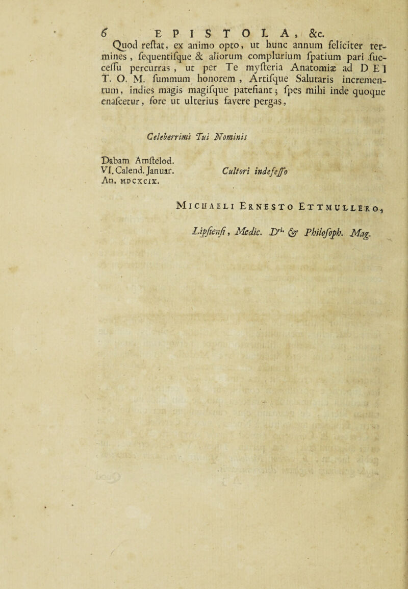 Quod reflat, ex animo opto, ut hunc annum feliciter ter¬ mines , fequentifque & aliorum complurium fpatium pari fuc- ceffu percurras, ut per Te myfteria Anatomise ad DEI T. O. M. fummum honorem , Artifque Salutaris incremen¬ tum , indies magis magifque patefiant $ fpes mihi inde quoque enalcetur, fore ut ulterius favere pergas, Celeberrimi Tui Nominis Dabam Amftelod. Vl.Calend. Januar. Cultori indefejfo An, mdcxcix. Michaeli Eknesto Ettmuuiio, Lipfienji, Medie. Dri' & Philofoph. Ma<r,