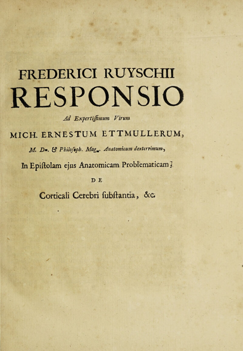 FREDERICI RUYSCHII RESPONSIO Ad Expertijfimum Virum MICH. ERNESTUM ETTMULL.ERUM, M. D». £? Philoftpb. Magm. Anatomicum dexterrimum, In Epiftolam ejus Anatomicam Problcmaticam ] D E Corticali Cerebri fubftantia, &e.