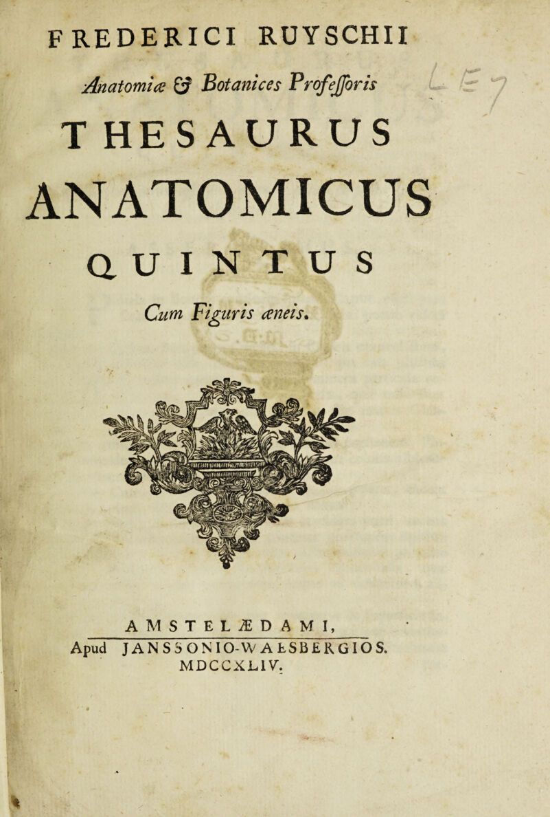 FREDERICI RUYSCHII Anatomice & Botanices Profejforis THESAURUS ANATOMICUS a u I N T U S Cum Figuris aneis. AMSTELiED AMI, Apud J AN S S ON IO-W AtSBERGIOS. MDCCXL1V.