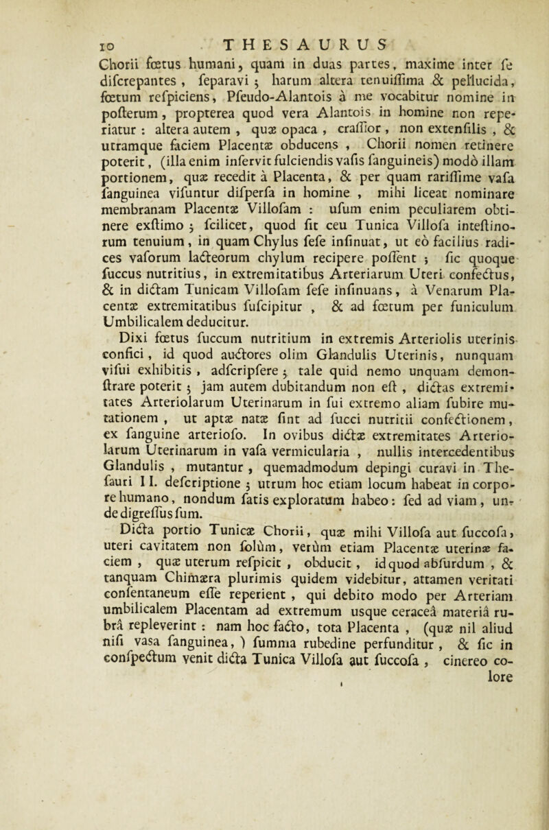 Chorii fcetus humani, quam in duas partes, maxime inter fe difcrepantes , feparavi $ harum altera tenuifiima & pellucida, foetum refpiciens, Pfeudo-Alantois a me vocabitur nomine iit pofterum, propterea quod vera Alantois in homine non repe* riatur : altera autem , quae opaca , craffior , non extenfilis , & utramque faciem Placentae obducens , Chorii nomen retinere poterit, (illa enim infervit fulciendis vafis fanguineis) modo illam portionem, quae recedit a Placenta, & per quam rariflime vafa ianguinea vifuntur difperfa in homine , mihi liceat nominare membranam Placentae Villofam : ufum enim peculiarem obti¬ nere exftimo $ fcilicet, quod fit ceu Tunica Villofa inteftino- rum tenuium, in quam Chylus fefe infinuat, ut eo facilius radi¬ ces vaforum ladeorum chylum recipere pollent * fic quoque fuccus nutritius, in extremitatibus Arteriarum Uteri confedus, & in didam Tunicam Villofam fefe infinuans, a Venarum Pla¬ centae extremitatibus fufcipitur , & ad foetum per funiculum Umbilicalem deducitur. Dixi foetus fuccum nutritium in extremis Arteriolis uterinis confici, id quod audores olim Glandulis Uterinis, nunquam vifui exhibitis , adfcripfere $ tale quid nemo unquam demon- ftrare poterit $ jam autem dubitandum non efi: , didas extremi¬ tates Arteriolarum Uterinarum in fui extremo aliam fubire mu¬ tationem , ut aptae natae fint ad fucci nutritii confedionem, ex fanguine arteriofo. In ovibus didae extremitates Arterio¬ larum Uterinarum in vafa vermicularia , nullis intercedentibus Glandulis , mutantur , quemadmodum depingi curavi in The- fauri 11. defcriptione $ utrum hoc etiam locum habeat in corpo¬ re humano, nondum fatis exploratum habeo: fed ad viam , um dedigrefiusfum. Dida portio Tunicae Chorii, quae mihi Villofa aut fuccofa 1 uteri cavitatem non foluni, verum etiam Placentae uterinas fa¬ ciem , qu£ uterum refpicit , obducit , id quod abfurdum , & tanquam Chimaera plurimis quidem videbitur, attamen veritati confentaneum efie reperient , qui debito modo per Arteriam umbilicalem Placentam ad extremum usque ceracea materia ru¬ bra repleverint: nam hoc fado, tota Placenta , (quae nil aliud nifi vasa fanguinea, ) fumma rubedine perfunditur , & fic in confpedum yenit dida Tunica Villofa aut fuccofa , cinereo co¬ lore l