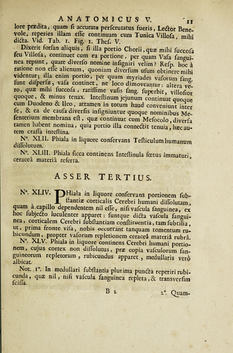 lore praedita, quam fi accurate perfcrutatus fueris, Ledor Bene¬ vole, reperies illam efle continuam cum Tunica Villofa mihi dida. Vid. Tab. i. Fig. i. Thef. V. Dixerit forfan aliquis, fi illa portio Chorii, qu* mihi fuccofa leu Villola, continuet cum ea portione, per quam Vafa fangui- nea repunt, quare diverfo nomine infigniri velim > Refp. hoc a ratione non efle alienum, quoniam diverfum ufum obtinere mihi videntur; illa enim portio, per quam myriades vaforum fang funt difperfae, vafa continet, ne loco dimoveantur: altera ve¬ ro, qua; mihi fuccofa , rariflime vafis fang. fuperbit, villofior quoque, 8c minus tenax. Intellinum jejunum continuat quoque cum Duodeno & Ileo, attamen in totum haud conveniunt inter fe, & ea de caufa diverfis infigniuntur quoque nominibus Me- fenterium membrana eft, quae continuat cum Mefocolo, diverfa tamen habent nomina, quia portio illa connedit tenuia,hxcau¬ tem craffa inteflina. N°. XLII. Phiala in liquore confervans Tefliculum humanum dilloliitum. N°. XLlII. Phiala ficca continens Inteflinula foetus immaturi ceracea materia referta. ASSER TERTIUS. P”iala_ in liquore confervans portionem fub- N°. XLIV. ± -- » I W^/*' , — llantix corticalis Cerebri humani diflolutam, quam a .capillo dependentem nil e(Te, nifi vafcula fanguinea, ex hoc fubjedo luculenter apparet: funtque dida vafcula fangui¬ nea, corticalem Cerebri fubflantiam conftituentia, tam fubtilia, ut, prima fronte vifa, nobis occurrant tanquam tomentum ru- bicundmn, propter vaforum repletionem ceracea materid rubr^. i\ . XLV. Phiala in liquore continens Cerebri humani portio¬ nem , cujus cortex non dillolutus, prae copia vafculorum fan- guineorum repletorum 3 rubicundus apparet , medullaris vero albicat. Not. i°. In medullari fubflantia plurima punda reperiri rubi¬ cunda, quae nil, nifi vafcula fanguinea repleta,& transverfim Icilia. B i i0* Quam-