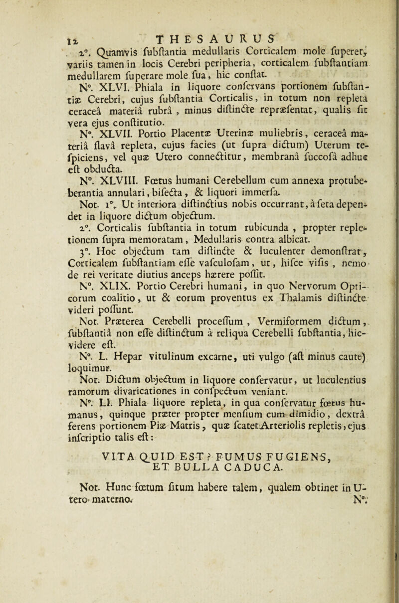 x°. Quamvis fubflantia medullaris Corticalem mole fuperer, variis tamen in locis Cerebri peripheria, corticalem fubftantiam medullarem fuperare mole fua, hic conflat. N°. XLVI. Phiala in liquore confervans portionem fubftan- tiae Cerebri, cujus fubflantia Corticalis, in totum non repleta ceracea materia rubra , minus diflinde repraefentat, qualis fit vera ejus conflitutio. N°. XLV1I. Portio Placentae Uterinae muliebris, ceracea ma¬ teria flava repleta, cujus facies (ut fupra didum) Uterum te- fpiciens, vel quae Utero conneditur, membrana fuccofa adhuc eft obduda. N°. XLVIII. Foetus humani Cerebellum cum annexa prptube- berantia annulari, bifeda , & liquori immerfa. Not. Ut interiora diflindius nobis occurrant, a feta depen-^ det in liquore didum objedum. 2°. Corticalis fubflantia in totum rubicunda , propter repleo tionem fupra memoratam, Medullaris contra albicat. 3°. Hoc objedum tam diflinde & luculenter demonftrat. Corticalem fubftantiam efle vafculofam, ut, hifce vifis , nemo de rei veritate diutius anceps haerere poffit. N°. XLIX. Portio Cerebri humani, in quo Nervorum Opti¬ corum coalitio, ut & eorum proventus ex Thalamis diflinde videri poliunt. Not. Praeterea Cerebelli proceffum , Vermiformem didum, fubflantia non efle diftindum a reliqua Cerebelli fubflantia, liic- videre eft. N°. L. Hepar vitulinum excarne, uti vulgo (aft minus caute) loquimur. Not. Didum objedum in liquore confervatur, ut luculentius ramorum divaricationes in confpedum veniant. N*. Ll. Phiala liquore repleta , in qua confervatur foetus hu¬ manus, quinque praeter propter menfium cum dimidio, dextra ferens portionem Piae Matris, quae fcatetArteriolis repletis>ejus inferiptio talis eft: VITA QUID EST? FUMUS FUGIENS, ET BULLA CADUCA. Not. Hunc foetum fitum habere talem, qualem obtinet inU- tero materno. Nff.