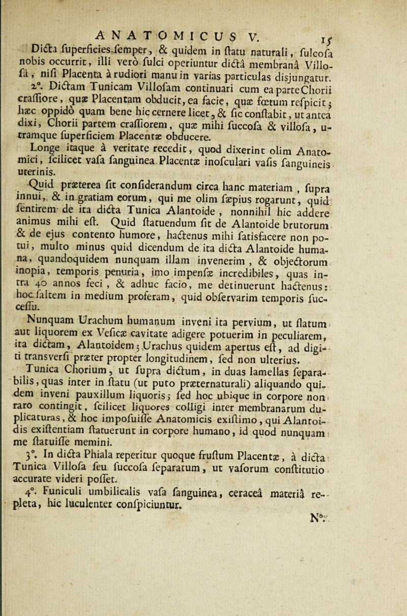 Di£h fuperficies.femper, & quidem in (latu naturali, fulcofa nobis occurrit, illi vero fulci operiuntur di da membrana Villo- fa , nili Placenta a rudiori manu in varias particulas disjungatur. x°. Didiam Tunicam Villofam continuari cum eaparteChorii craffiore, quae Placentam obducit,ea facie, qux foetum refpicit j hxc oppido quam bene hic cernere licet, & fic conflabit, ut antea dixi, Chorii partem craffiorem, qux mihi fuccofa & villofa, u- tramque fuperficiem Placentae obducere. Longe itaque a veritate recedit, quod dixerint olim Anato¬ mici, fciiicet vafa fanguinea Placentae inofculari vafis fanguineis Quid praeterea fit confiderandum circa hanc materiam , fupra innui, & in.gratiam eorum, qui me olim faepius rogarunt, quid fentirem de ita di&a Tunica Alantoide , nonnihil hic addere animus mihi efh Quid flatuendum fit de Alantoide brutorum & de ejus contento humore, hadlenus mihi fatisfacere non po¬ tui, multo minus quid dicendum de ita didla Alantoide huma-, na, quandoquidem nunquam illam invenerim , & obje&orum inopia, temporis penuria, imo impenfae incredibiles, quas in¬ tra 40 annos feci , & adhuc facio, me detinuerunt hadtenus: hoc falcem in medium proferam, quid obfervarim temporis fuc- cefTti. Nunquam Urachum humanum inveni ita pervium, ut flatum» aut liquorem ex Veficas cavitate adigere potuerim in peculiarem, ita di clam , Alantoidem 5,Urachus quidem apertus efl, ad digi¬ ti trans ver ff praeter propter longitudinem, fed non ulterius. Tunica Chorium, ut fupra didlum, in duas lamellas fepara* bilis,quas inter in flatu (ut puto praeternaturali) aliquando qui¬ dem inveni pauxillum liquorisfed hoc ubique in corpore non* raro contingit, fciiicet liquores colligi inter membranarum du¬ plicaturas, & hoc impofuifle Anatomicis exiflimo, qui Alantoi- dis exiflentiam flatuerunt in corpore humano, id quod nunquam; me flatuifTe memini. 30. In didla Phiala reperitur quoque fruflum Placentae, a dicla Tunica Villofa feu fuccofa feparatum, ut vaforum conflitutio accurate videri pollet. 4°. Funiculi umbilicalis vafa fanguinea, ceracea materia re¬ pleta, hic luculenter confpiciuntur. N°.\