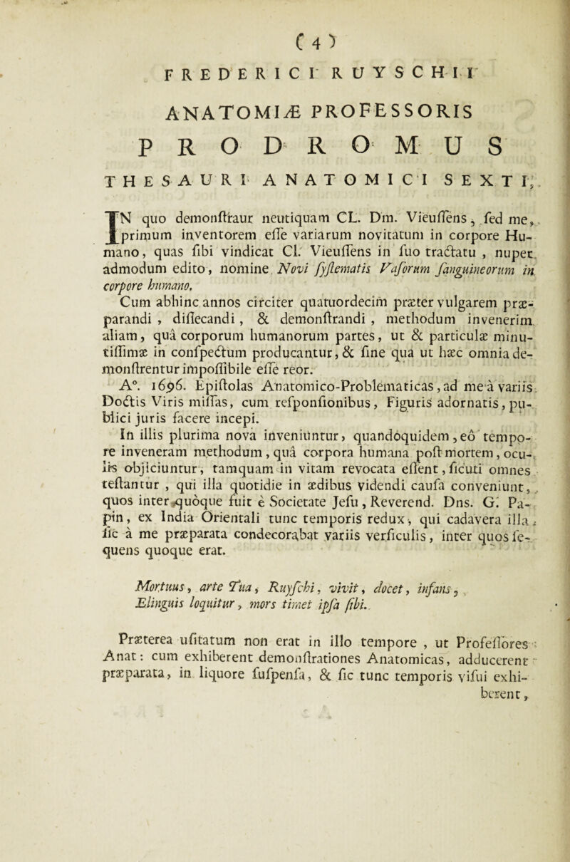 F R E D’ E R I C 1 RUYSCH-M' ANATOMIjC professoris PRODROMUS THESAURI ANATOMICI SEXTI, IN quo demondraur neutiquam CL. Dm. Vieudens 5 fed me» primum inventorem ede variarum novitatum in corpore Hu¬ mano, quas fibi vindicat Cl. VieufTens in fuo tracfatu , nuper admodum edito, nomine. Novi fyftematis Vafortim /anguineorum in corpore humano. Cum abhinc annos circiter quatuordecim praeter vulgarem prae¬ parandi , didecandi, & demondrandi , methodum invenerim aliam, qua corporum humanorum partes, ut & particulae minu- tidimae in confpedtum producantur, & fine qua ut haec omnia de- mondrenturimpoflibiie eile reor. A°. i6p6. Epidolas Anatomico-Problematicas ,ad me a variis Do&is Viris midas, cum refponfionibus, Figuris adornatis, pu¬ blici juris facere incepi. In illis plurima nova inveniuntur, quandoquidem 3eo tempo¬ re inveneram methodum, qua corpora humana pod: mortem, ocu- li-s objiciuntur , tamquam in vitam revocata eflent, ficuti omnes teflantur , qui illa quotidie in aedibus videndi caufa conveniunt, quos inter ^quoque fuit e Societate Jefu , Reverend. Dns. G. Pa- pin, ex India Orientali tunc temporis redux , qui cadavera illa* iic a me praeparata condecorabat variis verdculis, inter quosfe- quens quoque erat. Mortuus, arte c/ua, Ruyfchi, vivit, docet, infans 0 Elinguis loquitur, mors timet ipfa (ibi. Praeterea udtatum non erat in illo tempore , ut Profeflbres Anat: cum exhiberent demondrationes Anatomicas, adducerent ~ praeparata, in liquore fufpenfa, 8c dc tunc temporis vifui exhi¬ berent ,