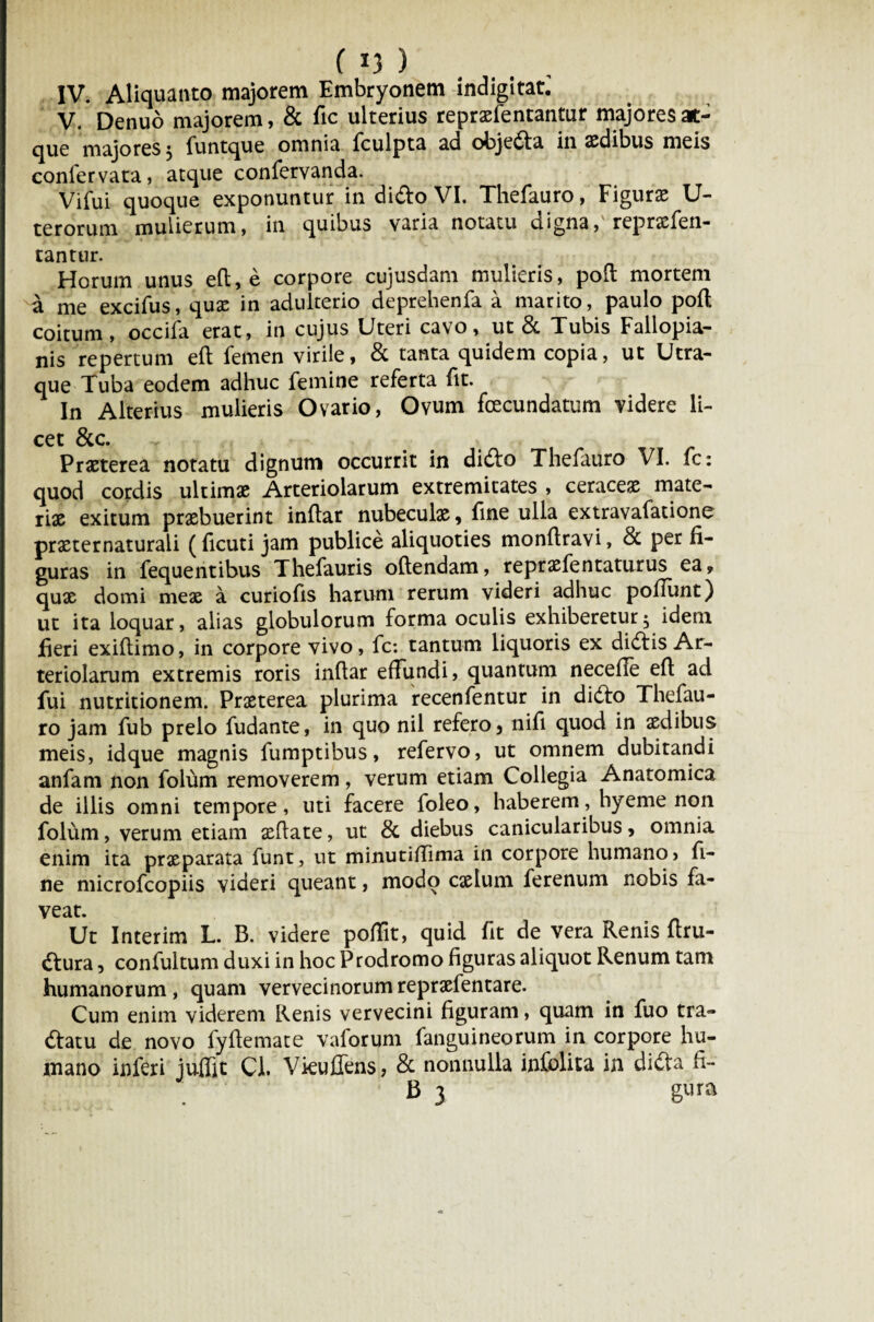 IV. Aliquanto majorem Embryonem indigitat. V. Denuo majorem, & fic ulterius repraefentantur majoresat- cjue majores ^ funtque omnia fculpta ad objeda in aedibus meis coniervata, atque confervanda. Vifui quoque exponuntur in dido VI. Thefauro, Figurae U- terorum mulierum, in quibus varia notatu digna,' repraefen- tantur. Horum unus eft, e corpore cujusdam mulieris, poft mortem a me excifus, quae in adulterio deprehenfa a marito, paulo poli coitum, occifa erat, in cujus Uteri cavo, ut & Tubis Fallopia- nis repertum eft femen virile, & tanta quidem copia, ut Utra¬ que Tuba eodem adhuc femine referta ftt. In Alterius mulieris Ovario, Ovum fcecundatum videre li¬ cet &c. Praeterea notatu dignum occurrit in dido Thefauro VI. fc: quod cordis ultimae Arteriolarum extremitates , ceraceae mate¬ riae exitum praebuerint inftar nubeculae 9 fine ulla extravafatione praeternaturali (ftcuti jam publice aliquoties monftravi, per fi¬ guras in fequentibus Thefauris oftendam, repraefentaturus ea9 quae domi meae a curiofts harum rerum videri adhuc poliunt) ut ita loquar, alias globulorum forma oculis exhiberetur5 idem fieri exiftimo, in corpore vivo, fc: tantum liquoris ex didis Ar¬ teriolarum extremis roris inftar effundi, quantum necefle eft ad fui nutritionem. Praeterea plurima recenfentur in dido Thefau¬ ro jam fub prelo fudante, in quo nil refero 5 nifi quod in aedibus meis, idque magnis fumptibus, refervo, ut omnem dubitandi anfam non folum removerem, verum etiam Collegia Anatomica de illis omni tempore, uti facere foleo, haberem, hyeme non folum, verum etiam aeftate, ut & diebus canicularibus, omnia enim ita praeparata funt, ut minutiftima in corpore humano, fi¬ ne microfcopiis videri queant, modo cselum ferenum nobis fa¬ veat. Ut Interim L. B. videre poftit, quid fit de vera Renis ftru- dura, confultum duxi in hoc Prodromo figuras aliquot Renum tam humanorum , quam vervecinorum repraefentare. Cum enim viderem Renis vervecini figuram, quam in fuo tra- datu de novo fyftemate vaforum fanguineorum in corpore hu¬ mano inferi juffit Cl. Vkuffens, & nonnulla infolita in dida ft- B 3 gura