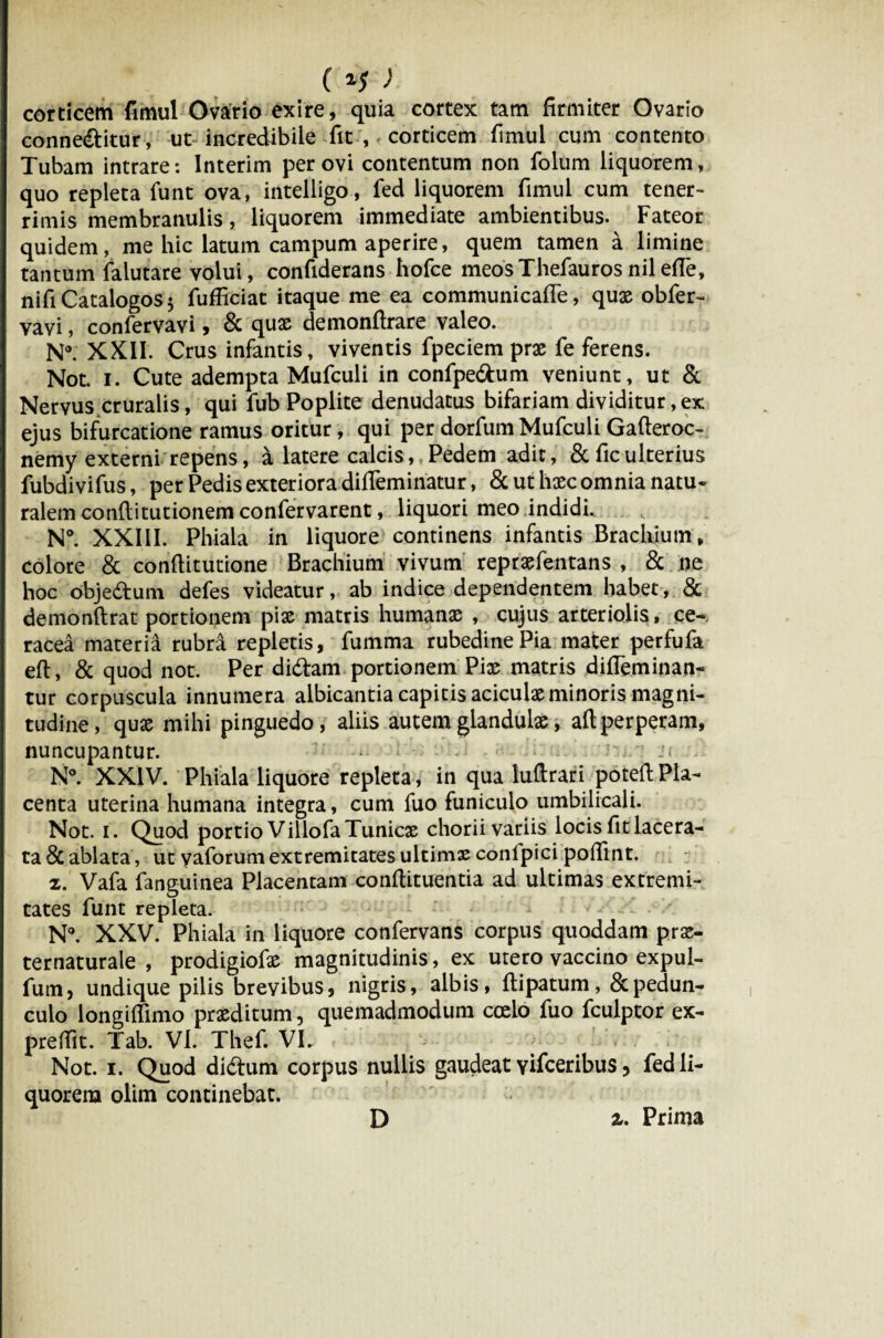 () corticem fimul Ovario exire, quia cortex tam firmiter Ovario conneftitur, ut incredibile fit , corticem fimul cum contento Tubam intrare: Interim per ovi contentum non folum liquorem, quo repleta funt ova, intelligo, fed liquorem fimul cum tener¬ rimis membranulis, liquorem immediate ambientibus. Fateor quidem, me hic latum campum aperire, quem tamen a limine tantum falutare yolui, confiderans hofce meos Thefauros nil effe, nifi Catalogos 5 fufficiat itaque me ea communicalle, quae obfer- vavi, confervavi, & quae demonftrare valeo. N°. XXII. Crus infantis, viventis fpeciem prae fe ferens. Not. i. Cute adempta Mufculi in confpe&um veniunt, ut & Nervus cruralis, qui fub Poplite denudatus bifariam dividitur,ex ejus bifurcatione ramus oritur, qui per dorfum Mufculi Gafteroc- nemy externi repens, a latere calcis, Pedem adit, & ficulterius fubdivifus, per Pedis exteriora dilfeminatur, & ut haec omnia natu¬ ralem conflitutionem confervarent, liquori meo indidi. N°. XXIII. Phiala in liquore continens infantis Brachium, colore & conflitutione Brachium vivum repraefentans , & ne hoc obje&um defes videatur, ab indice dependentem habet, & demonftrat portionem piae matris humanae , cujus arteriolis, ce- racea materia rubra repletis, fumma rubedine Pia mater perfufa eft, & quod not. Per didtam portionem Piae matris difleminan- tur corpuscula innumera albicantia capitis aciculae minoris magni¬ tudine, quae mihi pinguedo, aliis autem glandulae, ait perperam, nuncupantur. - I'- N°. XXIV. Phiala liquore repleta, in qua luftrari poteft Pla¬ centa uterina humana integra, cum fuo funiculo umbilicali. Not. i. Quod portio VillofaTunicae chorii variis locis fit lacera¬ ta 8c ablata, ut yaforum extremitates ultimae conlpici poffint. z. Vafa fanguinea Placentam conflituentia ad ultimas extremi¬ tates funt repleta. N°. XXV. Phiala in liquore confervans corpus quoddam pra> ternaturale , prodigiofae magnitudinis, ex utero vaccino expul- fum, undique pilis brevibus, nigris, albis, ftipatum, & pedun¬ culo longiffimo praeditum, quemadmodum coelo fuo fculptor ex- preflit. Tab. VI. Thef. VL . Not. i. Quod di&um corpus nullis gaudeat Yifceribus, fed li¬ quorem olim continebat. D 2». Prima