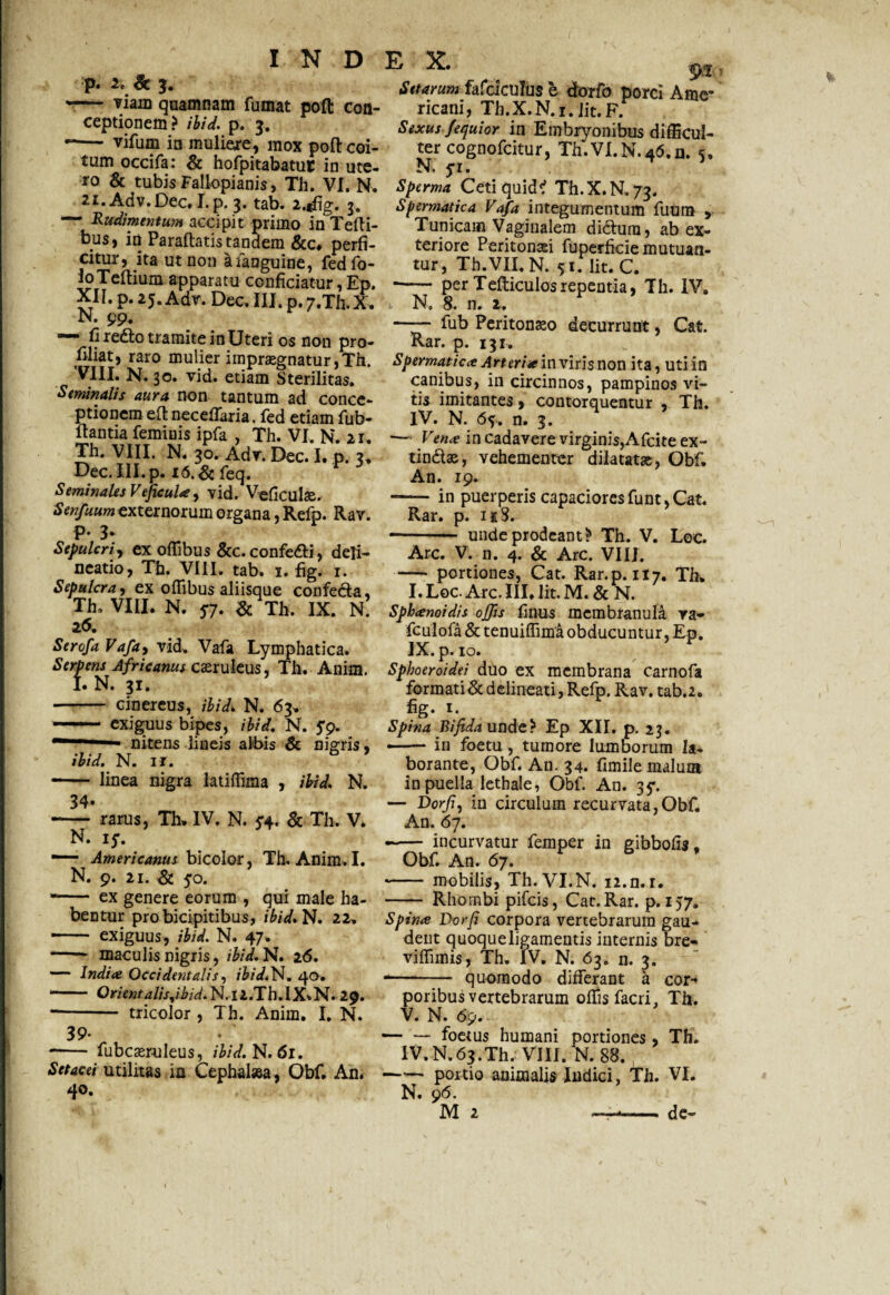 p. 2. & J. -— viam quamnam fumat poft con¬ ceptionem? ibid. p. 3. -— vifum in mulieje, mox poft coi¬ tum occifa: & hofpitabatuC in ute¬ ro & tubis Fallopianis, Th. VI. N. 21.Adv.Dec, I.p. 3. tab. 2.f%. j. *— Rudimentum accipit primo in Tefli- bus, in Paraftatis tandem &c, perfi¬ citur, ita ut non afanguine, fedfo- loTeftium apparatu conficiatur, Ep. XII. p. 25. Adv. Dee. III. p.7.Th.X. N. 99. — fi redo tramite in Uteri os non pro- filiat, raro mulier imprasgnatur,Th. 'VIII. N. 30. vid. etiam Sterilitas. Seminalis aura non tantum ad conce¬ ptionem eft neceffaria, fed etiam fub- fiantia feminis ipfa , Th. VI, N. 21. Th. VIII. N. 30. Adv. Dec. I. p. 3, Dec.III.p. i6.&feq. Seminales VejicuU, vid. Veficulae. Senfuum externorum organa, Refp. Rav. p. 3. Sepulcri, ex offibus &c. confedi, deli¬ neatio, Th. VIII. tab. 1. fig. 1. Sepulcra, ex offibus aliisque confecta, Th, VIII. N. 5*7. & Th. IX. N. 2<5. Scrofa Vafa, vid, Vafa Lymphatica. Serpens Africanus caruleus, Th. Anim. I. N. 31. - cinereus, ibid. N. 63. - exiguus bipes, ibid, N. 5'9. ~' nitens lineis albis Sc nigris, ibid. N. ir. - linea nigra latiffima , ibid. N. 34- -— rarus, Th, IV. N. 5:4. & Th. V. N. iS. ■— Americanus bicolor, Th. Anim, I. N. 9. 21. & 50. -- ex genere eorum , qui male ha¬ bentur pro bicipitibus, ibid. N. 22. -- exiguus, ibid. N. 47. -- maculis nigris, ibid. N. 16. — Indite Occidentalis, ibid. N. 40. -- Om«/-4//V,/i>zW.N.i2.Th.IX»N. 29. • tricolor , Th. Anim. I. N. 39. -— fubcaeruleus, ibid. N. 61. Setacei utilitas in Cephalsea, Obf. An. 40. Setarum fafciculus e dorfo porci Ame¬ ricani, Th.X.N.i. Jit. F. Sexus J'equior in Embryonibus difficul¬ ter cognofcitur, Th.VI.N.4(5.n. 5, Nf> p • Sperma Ceti quid? Th.X.N.73. Spermatica Vafa integumentum fuum > Tunicam Vaginalem didum, ab ex¬ teriore Peritonsei fuperficie mutuan¬ tur, Th.VII, N. 51. Iit. C. -- per Tefticulosrepentia, Th. IV, N. 8. n. 2. —— fub Peritoneo decurrunt, Cat. Rar. p. 131, Spermatica Arteriae in viris non ita, utiin canibus, in circinnos, pampinos vi¬ tis imitantes, contorquentur , Th. IV. N. 6y. n. 3. •— Vena in cadavere virginis,Afcite ex- tindas, vehementer dilatatae, Obf. An. 19. —— in puerperis capaciores funt, Cat. Rar. p. nS. -- unde prodeant ? Th. V. Loc. Arc. V. n. 4. & Arc. VIII. - portiones, Cat. Rar.p. 117. Th. I. Loc. Arc. III, lit. M. & N. Sphanoidis offis finus membranula va- fculofa & tenuiffima obducuntur, Ep. IX. p. 10. Sphoeroidei duo ex membrana carnofa formati& delineati, Refp. Rav. tab.2. I*,f Spina Bifida unde? Ep XII. p. 23. —- in foetu, tumore lumborum la¬ borante, Obf. An. 34. fimile malum in puella lethale, Obf. An. 35*. — Dorfi, in circulum recurvata,Obf. An. 67. —— incurvatur femper in gibbofis, Obf. An. 67. - mobilis, Th.VI.N. n.n.r. - Rhombi pifeis, Cat. Rar. p. 157. Spina Dorfi corpora vertebrarum gau¬ dent quoque ligamentis internis bre- viffimis, Th. IV. N. 63. n. 3. - quomodo differant a cor-* poribus vertebrarum offis facri. Th. V. N. <59. — — foetus humani portiones, Th. IV.N.63.TI1. VIII. N. 88. -portio animalis Indici, Th. VI. N. 96. M 2 ——— de-