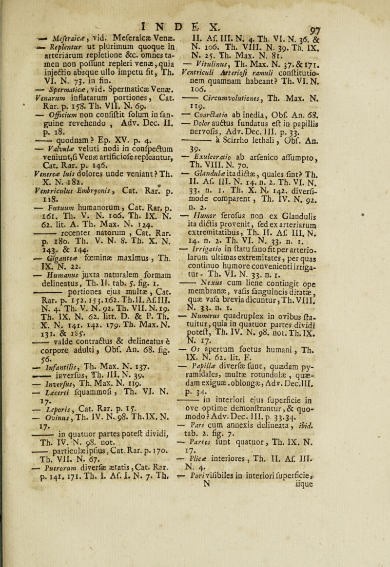 Meferaica) vid. Meferaicae Venas. II. Af. III. N. 4. Th. VI. N. 36. & M- Replentur ut plurimum quoque in N. 106. Th. VIII. N. 39. Th. IX. arteriarum repletione &c. omnes ta- N. 25. Th. Max. N. 81. men non potiant repleri venae,quia — Vitulinus, Th. Max. N. 37.& 171. injedlio absque ullo impetu fit, Th. Ventriculi Arterioft ramuli conftitutio- VI. N. 73. in fin. nem quamnam habeant? Th. VI. N. — Spermatica, vid. Spermaticae Venae. 106. Venarum inflatarum portiones, Cat. - Circumvolutiones, Th. Max. N. Rar. p* iy8. Th. VII. N. 69. 119. — Officium non confiftit folum infan- — CoarBatio ab inedia, Obf. An. 68. guine revehendo , Adv. Dec, II. —Do/or au&us fundatus efl in papillis p. 18. nervofis, Adv. Dec. JII. p. 33. -— quodnam ? Ep. XV. p. 4.-a Scirrho lethali, Obf. An. — Valvula veluti nodi in confpe<flum 39* veniunt,fi Veos artificiofe repleantur, — Exulceratio ab arfenico afliimpto, Cat. Rar. p. 146. Th. VIII. N. 70. Venerea luis dolores unde veniant? Th. — Glandulaita didas, quales fint? Th. X. N. 182. , II. Af. III. N. 14. n. 2. Th. VI. N. Ventriculus Embryonis, Cat. Rar. p. 33* Th. X. N. 142. diverfi- 118. mode comparent, Th. IV. N. 92. — Fcetuum humanorum, Cat. Rar. p. n. 2. 161. Th. V. N. 106. Th. IX. N. — Humor ferofus non ex Glandulis 62. Iit. A. Th. Max. N. 124. ita didis provenit, fed ex arteriarum - recenter natorum , Cat. Rar. extremitatibus, Th. II. Af. III. N. p. 180. Th. V. N* 8. Th. X. N. 143. & 144* — Gigantea foeminae maximus , Th. IX. N. 22. — Humanus juxta naturalem formam delineatus, Th. 11. tab. 5*. fig. 1. portiones ejus multas, Cat. Rar. p. IJ2.153.162. Th.II. Af III, N. 4. Th. V. N. 92. Th. VII. N. 19. Th. IX. N. 62. litt. D. & P. Th. X. N. 142. 142. 179. Th. Max. N. 131. & iSy. — valde contra&us & delineatus b corpore adulti, Obf. An. 68. fig. — Os apertum foetus humani, Th. 14. n. 2. Th. VI. N. 33. n. 1. — Irrigatio in flatu fano fit per arterio¬ larum ultimas extremitates, per quas continuo hymore convenienti irriga¬ tur - Th. VI. N. 33. n. 1. - Nexus cum liene contingit ope membranas, vafis fanguineis ditatae, quas vafa brevia dicuntur, Th. VIII. N. 33. n. 1. — Numerus quadruplex in ovibus fta- tuitur,quia in quatuor partes dividi potefl, Th. IV. N. 98. not.Th.IX. N. 17. 56. — Infantilis, Th. Max. N. 137. —- itiverfus, Th. III. N. 39. — lnverfus, Th. Max. N. 119. — Lacerti fquammofi , Th. VI. N. 17- — Leporis. Cat. Rar. p. i£. — Ovinus, Th. IV. N. 98. Th. IX. N. 17* - in quatuor partes potefl dividi, Th. IV. N. 98. not. - particulasipfius, Cat. Rar. p. 170. Th. VII. N. 67. — Puerorum diverfas astatis,Cat. Rar. p. 141» 171. Th. I. Af. I* N* 7* Th. IX. N. 62. Iit. F. — Papilla diverfae funt, quasdam py¬ ramidales, multas rotundulae , quae¬ dam exiguae .oblongae, Adv. Dec.IlI. p. 34. - in interiori ejus fuperficie in ove optime demonftrantur ,& quo¬ modo? Adv.Dec. III. p. 33.34. — Pars cum annexis delineata, ibid. tab. 2. fig. 7. — Partes funt quatuor, Th. IX. N. 17. — Plica interiores, Th. II. Af. III. N. 4. r- Pori vifibiles in interiori fuperficie, N iique