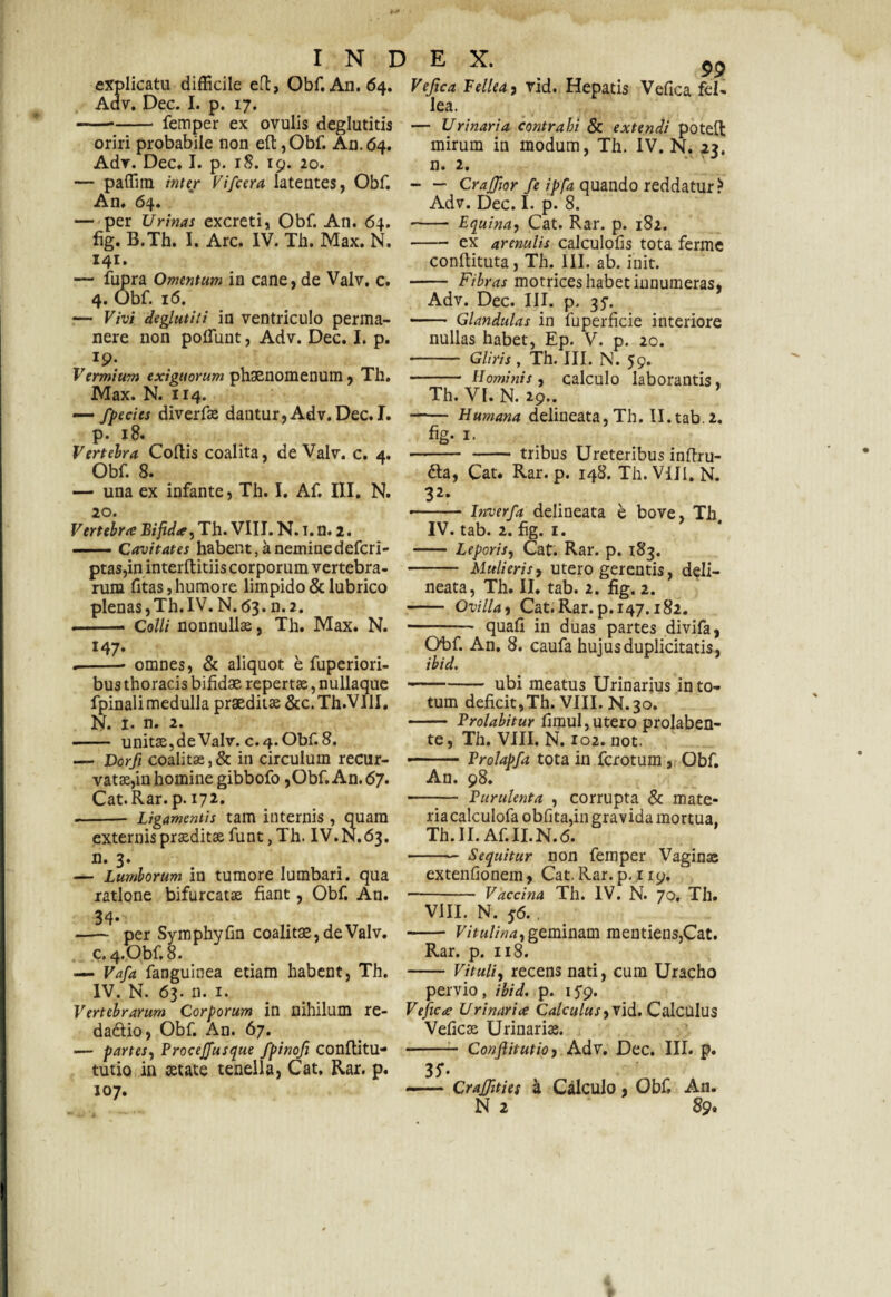 explicatu difficile eft, Obf. A11. 64. Adv. Dec. I. p. 17. -femper ex ovulis deglutitis oriri probabile non eft,Obf. An.64. Adr. Dec» I. p. 18. 19. 20. — paffim inter Vi/cera latentes, Obf. An. 64. — per Urinas excreti, Obf. An. 64. fig. B.Th. I. Arc. IV. Th. Max. N. 141. — fupra Omentum in cane, de Valv. c. 4. Obf. 16. — Vivi deglutiti in ventriculo perma¬ nere non poffiint, Adv. Dec. I. p. r9; Vermium exiguorum phaenomenum, Th. Max. N. 114. — /fecies diverfas dantur,Adv.Dec. I. р. 18. Vertebra Coftis coalita, de Valv. c. 4. Obf. 8. — una ex infante, Th. I, Af. III. N. 20. Vertebra Bifida, Th. VIII. N. 1. n. 2. -Cavitates habent, a neminedefcri- ptas,in interftitiis corporum vertebra¬ rum fitas, humore limpido & lubrico plenas, Th. IV. N. 63. n. 2. ■ . — C olli nonnullas, Th. Max. N. 147- .-- omnes, & aliquot e fuperiori- bus thoracis bifidae repertae, nullaque fpinali medulla praeditas &c. Th.VIlI. N. 1. n. 2. - unitas, de Valv. c. 4. Obf. 8. — Dorfi coalitas,& in circulum recur¬ vatas,in homine gibbofo,Obf. An. 67. Cat.Rar.p. 172. - Ligamentis tam internis , quam externis praeditas funt, Th. IV.N.63. n. 3. — Lumborum in tumore lumbari, qua ratione bifurcatas fiant, Obf. An. 34- -— per Symphyfm coalitae, de Valv. с. 4. Obf. 8. — Vafa fanguinea etiam habent, Th. IV. N. 63. n. 1. Vertebrarum Corporum in nihilum re- dadtio, Obf. An. 67. — partes, Procejfusque fpinofi conflitu- tutio in aetate tenella, Cat, Rar. p. 107. 99 Vefica Fellea, vid. Hepatis Vefica fel¬ lea. — Urinaria contrahi & extendi poteft mirum in modum, Th. IV. N. 23. n. 2. - — CraJJior fe ipfa quando reddatur ? Adv. Dec. I. p. 8. - Equina, Cat. Rar. p. 182. - ex arenulis calculofis tota ferme conflituta, Th. III. ab. init. - Fibras motrices habet innumeras, Adv. Dec. III. p. 35-. ■- Glandulas in fuperficie interiore nullas habet, Ep. V. p. 20. - Gliris, Th. III. N. 59. - Hominis, calculo laborantis, Th. VI. N. 29.. —— Humana delineata, Th. II. tab. 2. fig- 1. - - tribus Ureteribus inftru- £ta, Cat. Rar. p. 148. Th. Vili. N. 32‘ -- Inverfa delineata e bove, Th IV. tab. 2. fig. 1. - Leporis, Cat. Rar. p. 183. - Mulieris, utero gerentis, deli¬ neata, Th. II. tab. 2. fig. 2. -- Ovilla, Cat.Rar.p. 147.182. - quafi in duas partes divifa, Obf. An. 8. caufa hujus duplicitatis, ibid. --- ubi meatus Urinarius in to¬ tum deficit,Th. VIII. N.30. - Prolabitur fimul, utero prolaben- te, Th. VIII. N. 102. not. ■■■ Vrolapfa tota in fcrotum , Obf. An. 98. - Vurulenta , corrupta & mate- riacalculofa obfita,in gravida mortua, Th.II. Af.II.N.6. -Sequitur non femper Vaginas extenfionem, Cat. Rar. p. 119, -- Vaccina Th. IV. N. 70, Th. VIII. N. 56. , - Vitulina,geminam mentiens,Cat. Rar. p. n 8. -Vituli, recens nati, cum Uracho pervio, ibid. p. ifg. Vefic<e Urinariae Calculus, vid. Calculus Veficas Urinaria. - Confiitutio, Adv. Dec. III. p. 35' -— CraJJities a Calculo, Obf, An. N 2 89« t