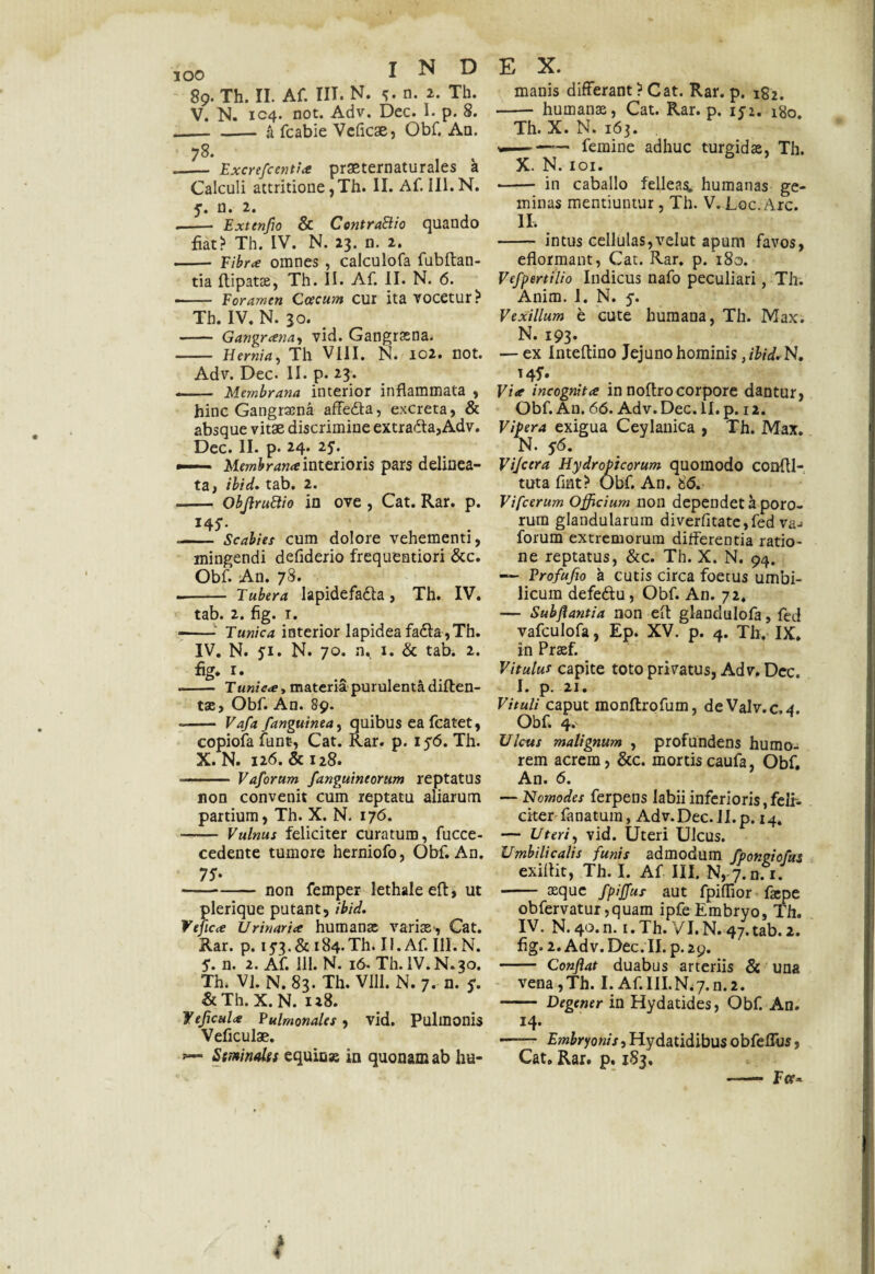 V. N. 104. not. Adv. Dec. I. p. 8. — - a fcabie Veficae, Obf. An. 78. — Excrefcentia prasternaturales a Calculi attritione, Th. II. Af. III. N. y. n. 2. — Extenfio & ContraSlio quando fiat? Th. IV. N. 23. n. 2. — Fibra omnes , calculofa fubftan- tia flipatae, Th. II. Af. II. N. 6. — Foramen Ccecum cur ita vocetur? Th. IV. N. 30. — Gangranay vid. Gangraena. — Hernia, Th VIII. N. 102. not. Adv. Dec. II. p. 23. — Membrana interior inflammata , hinc Gangrama affedta, excreta, & absque vitae discrimine extra&a,Adv. Dec. II. p. 24. 25. — Membrana interioris pars delinea- ta) tbtd. tab. 2. —. ObJlruHio in ove , Cat. Rar. p. 145-. — Scabies cum dolore vehementi, mingendi defiderio frequentiori &c. Obf. An. 78. - Tubera lapidefa&a, Th. IV. tab. 2. fig. 1. — Tunica interior lapidea fa<ffa,Th. IV. N. ji. N. 70. n, 1. & tab. 2. fig. r. - Tunica, materia purulenta diften- tae, Obf. An. 89. - Vafa /anguinea, quibus ea fcatet, copiofa funt, Cat. Rar. p. 156. Th. X. N. 126. & 128. .— Vaforum /anguineorum reptatus non convenit cum reptatu aliarum partium, Th. X. N. 176. - Vulnus feliciter curatum, fucce- cedente tumore herniofo, Obf. An. -non femper lethaleeft, ut plerique putant, ibid. Ve fica Urinaria humante variae*, Cat. Rar. p. 153. & 184. Th. 11. Af. 111. N. 5. n. 2. Af. 111. N. 16. Th. IV.N.30. Th. VI. N. 83. Th. VIII. N. 7. n. ?. & Th. X. N. 128. fejicula Pulmonales, vid. Pulmonis Veficulae. Seminales equicse in quonam ab ha- E X. - humanae, Cat. Rar. p. 1J2. igo. Th. X. N. 163. ——-femine adhuc turgidae, Th. X. N. 101. - in caballo felleas, humanas ge¬ minas mentiuntur, Th. V. Loc. Arc. II, - intus cellulas,velut apum favos, eflormant, Cat. Rar. p. ‘180. Vefpertilio Indicus nafo peculiari, Th. Anim. 1. N. j. Vexillum e cute humana, Th. Max. N. 193. — ex Inteflino Jejuno hominis ,/W. N. 145’. Via incognita in noftrocorpore dantur, Obf. A11. 66. Adv. Dec. II. p. 12. Vifera exigua Ceylanica , Th. Max. N. 56. Vijcera Hydropicorum quomodo confll- tuta fint? Obf. An. 66. Vifcerum Officium non dependet a poro- rum glandularum diverfitate,fed va-» forum extremorum differentia ratio¬ ne reptatus, &c. Th. X. N. 94. — Profufio a cutis circa foetus umbi¬ licum defe&u, Obf. An. 72. — Subflantia non elt glandnlofa, fed vafculofa, Ep. XV. p. 4. Th. IX. in Praef. Vitulut capite toto privatus, Adv. Dec. I. p. 21. Vituli caput monflrofum, deValv.c,4. Obf, 4. Ulcus malignum , profundens humo¬ rem acrem, &c. mortis caufa, Obf. An. 6. — Nomodes ferpens labii inferioris,feli¬ citer fanatum, Adv. Dec. II. p. 14. — Uteri, vid. Uteri Ulcus. Umbilicalis funis admodum fpongiofus exiflit, Th. I. Af III. N, 7.n. i. - aeque fpiffus aut fpiflior fa*pe obfervatur ,quam ipfe Embryo, Th. IV. N. 40.n. i.Th. VI.N. 47.tab.2. fig. 2. Adv. Dec. II. p. 29. - Confiat duabus arteriis & una vena ,Th. I. Af.III.N.7.n.2. - Degener in Hydatides, Obf. An. 14. —— £?«£ryow.f,Hydatidibusobfeffus, Cat. Rar. p. 183. —— Fce* * f