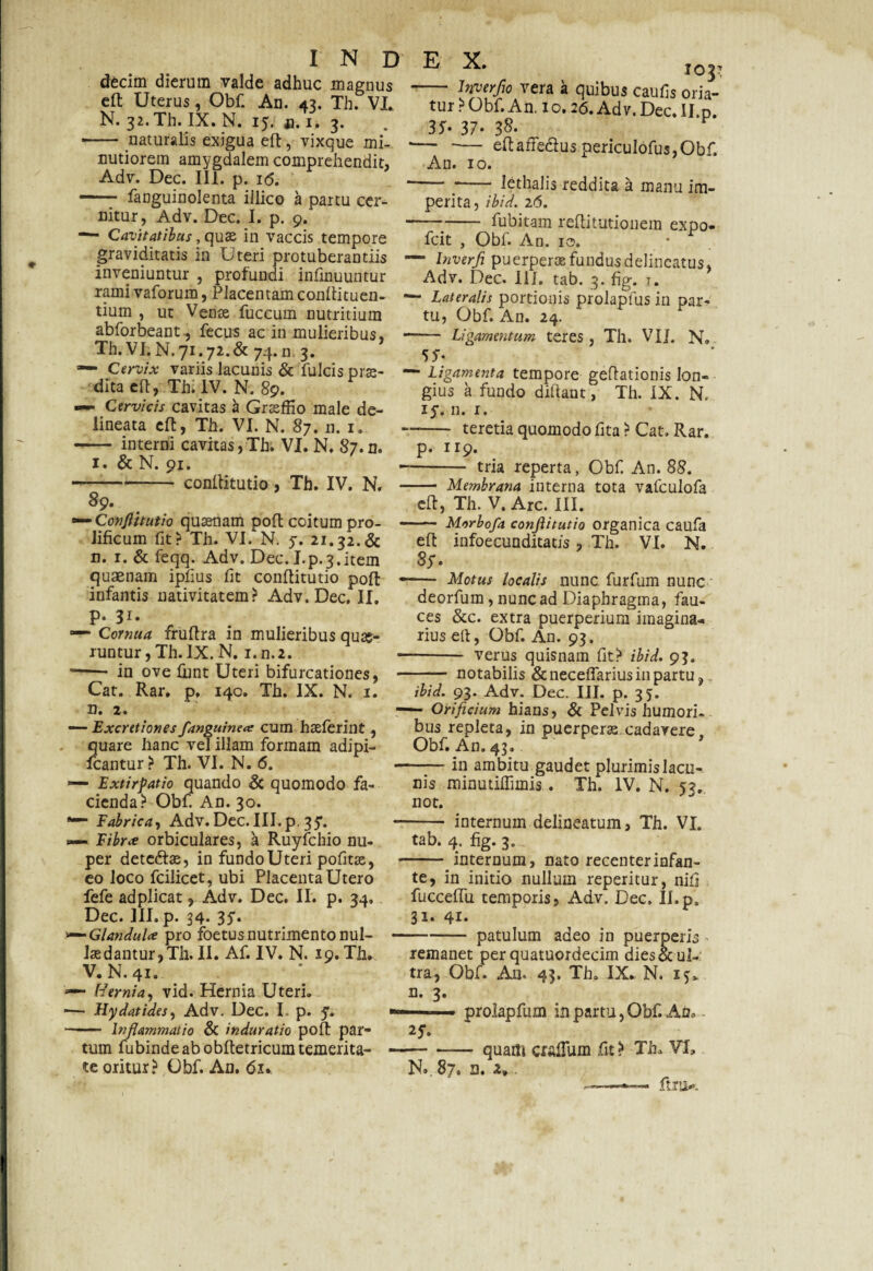 decim dierum valde adhuc magnus eft Uterus, Obf. An. 43. Th. VL N. 32. Th. IX. N. 15. a. 1. 3. - naturalis exigua eft, vixque mi¬ nutiorem amygdalem comprehendit, Adv. Dec. III. p. i<5. —— fanguinolenta illico a partu cer¬ nitur, Adv. Dec. I. p. 9. —- Cavitatibus, quae in vaccis tempore graviditatis in Uteri protuberandis inveniuntur , profundi infinuuntur rami vaforum, Placentam conftituen- tium , ut Venae fuccum nutritium abforbeant-, fecus ac in mulieribus, Th. VI. N. 71.72.& 74. n 3. — Cervix variis lacunis & fulcis prae¬ dita eft, Th. IV. N. 89. Cervicis cavitas 'a Graeffi0 male de- lineata eft, Th. VI. N. 87. n. 1. - interni cavitas,Th. VI. N. 87. n. 1. & N. 91. -conftitutio, Th. IV. N, 89. — Conftitutio quinam poft coitum pro- lificum fit? Th. VI. N. 5. 21.32.& n. 1. & feqq. Adv. Dec. Lp.3.item quaenam ipfius fit conftitutio poft • infantis nativitatem? Adv. Dec. II. p. 31. — Cornua fruftra in mulieribus quae¬ runtur, Th.lX.N. i.n.2. ■- in ove funt Uteri bifurcationes, - Cat. Rar. p. 140. Th. IX. N. 1. n. 2. — ExcretionesJ,'anguinea cum haeferint, quare hanc vel illam formam adipi- fcantur? Th. VI. N. 6. —• Extirpatio quando & quomodo fa¬ cienda? Obf. An. 30. *— Fabrica, Adv. Dec. III. p. 35*. p— Fibra orbiculares, a Ruyfchio nu¬ per dete<ftae, in fundo Uteri pofitse, eo loco fcilicet, ubi Placenta Utero fefe adplicat, Adv. Dec. II. p. 34. Dec. III. p. 34. 35. Glandula pro foetus nutrimento nui- - laedantur,Th. II. Af. IV. N. 19. Th. V.N.41. Hernia, vid. Hernia Uteri. — Hydatides, Adv. Dec. I. p. 5. ■» —— Inflammatio & induratio poft par¬ tum fubindeabobftetricumtemerita- - te oritur? Obf. An. 61. E X. 103? - Jnverflo vera a quibus caufis oria¬ tur ? Obf. An. 10.26. Adv. Dec. Il.p. 35- 31- ■— -— eftaffedus periculdfus,Obf An. 10. —~ *- lethalis reddita a manu im¬ perita, ibid. 26. -fubitam reftitutionem expo- fcit , Obf. An. 10. — Inverfi puerperae fundus delincatus, Adv. Dec. III. tab. 3. fig. 7. — Lateralis portionis prolapfus in par¬ tu, Obf. An. 24. - Ligamentum teres, Th. Vli. N. 55-; — Ligamenta tempore geftationis lon¬ gius a fundo diftant, Th. IX. N. 15. n. 1. teretia quomodo fita ? Cat. Rar. p. 119 1 tria reperta, Obf An. 88. — Membrana interna tota vafculofa eft, Th. V. Arc. III. — Morbofa conftitutio organica caufa eft infoecunditatis, Th. VI. N. 8y. — Motus localis nunc furfum nunc deorfum, nunc ad Diaphragma, fau¬ ces &c. extra puerperium imagina¬ rius eft, Obf. An. 93. - verus quisnam fit? ibid. 93. - notabilis & neceftarius in partu, ibid. 93. Adv. Dec. III. p. 35. —■ Orificium hians, & Pelvis humori¬ bus repleta, in puerperas cadavere. Obf. An. 43» -in ambitu gaudet plurimislacu- nis minutiffimis. Th. IV. N. 53. not. internum delineatum, Th. VI. tab. 4. fig. 3. internum, nato recenterinfan- .-/-— - —-- te, in initio nullum reperitur, nifi fucceftu temporis, Adv. Dec, Il.p. 31. 41* -patulum adeo in puerperis remanet per quatuordecim dies & ul¬ tra, Obf. An. 43. Th. IX. N. 15. n. 3. • prolapfum in partu, Obf. Ab* - 2J» -quam cralfum fit ? Th. VI, N. 87. n. 2» ft.ru*.