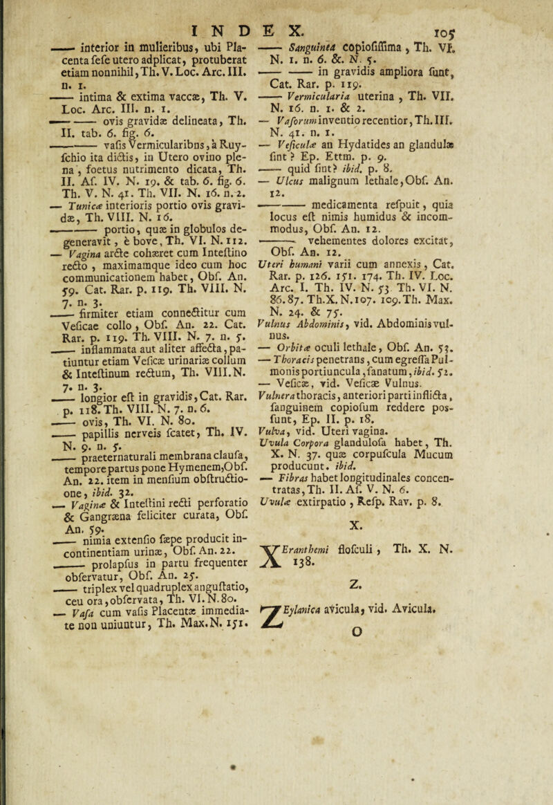 — interior in mulieribus, ubi Pla¬ centa fefe utero adplicat, protuberat etiam nonnihil, Th. V. Loc. Arc. III. n. i. -intima & extima vaccas, Th. V. Loc. Arc. III. n. i. — - ovis gravidae delineata, Th. II. tab. 6. fig. 6. -vafis Vermicularibns , k Ruy- fchio ita didis, in Utero ovino ple¬ na , foetus nutrimento dicata, Th. II. Af. IV. N. 19. & tab. 6. fig. 6. Th. V. N. 41. Th. VII. N. 16. n. 2. — Tunica interioris portio ovis gravi¬ dae, Th. VIII. N. i<5. — -portio, quae in globulos de¬ generavit, ebove,Th. VI. N. 112. — Vagina arde cohaeret cum Inteflino redo , maxitnamque ideo cum hoc communicationem habet, Obf. An. 59. Cat. Rar. p. 119. Th. VIII. N. n. 3. firmiter etiam conneditur cum Veficae collo , Obf. An. 22. Cat. Rar. p. 119. Th. VIII. N. 7* n- 5- — inflammata aut aliter affeda, pa¬ tiuntur etiam Veficae urinariae collum & Inteftinum redum, Th. VIII.N. 7. n. 3. __longior eft in gravidis,Cat. Rar. p. 118. Th. VIII. N. 7. n.6. _ ovis, Th. VI. N. 80. - papillis ncrveis fcatet, Th. IV. ._ praeternaturali membrana claufa, tempore partus pone Hymenem,Obf. An. 22. item in menfium obftrudio- one, ibid. 32. . _ Vagina & Inteftini redi perforatio & Gangraena feliciter curata, Obf. An. 59- „ ^ ... — nimia extenfio faepe producit in¬ continentiam urinae, Obf. An. 22. __ prolapfus in partu frequenter obfervatur, Obf. An. 25*. — triplex vel quadruplex anguflatio, ceu ora,obfcrvata, Th. VI.N.80. — Vafa cum vafis Placenta: immedia¬ te non uniuntur, Th. Max.N. iji• - Sanguinea copiofiffima , Th. VJP. N. 1. n. 6. &. N. fj. •-in gravidis ampliora funt, Cat. Rar. p. 119. - Vermicularia uterina , Th. VII. N. 16. n. 1. & 2. — Vaforum inventio recentior, Th. III. N. 41. n. 1. — Vejicula an Hydatides an glandulae fint ? Ep. Ettm. p. 9. —— quid fint? ibid. p. 8. — Ulcus malignum lethale,Obf. An. H. --medicamenta refpuit, quia locus eft nimis humidus & incom¬ modus, Obf. An. 12. ■-vehementes dolores excitat, Obf. An. 12. Uteri humani varii cum annexis, Cat. Rar. p. 126. iyi. 174. Th. IV. Loc. Arc. I. Th. IV. N. 73 Th. VI. N. 86.87. Th.X. N.107. 109. Th. Max. N. 24. & 75. Vulnus Abdominis, vid. Abdominis vul¬ nus. — Orbita oculi lethale, Obf. An. 53. — Thoracis penetrans, cum egrefla Pul¬ monis portiuncula, fanatum,/W. — Veficae, vid. Veficae Vulnus. Vulnera thoracis, anteriori parti inflida, fanguinem copiofum reddere pos- funt, Ep. II. p. iS. Vulva, vid. Uteri vagina. Uvula Corpora glandulofa habet, Th. X. N. 37. qua: corpufcula Mucum producunt, ibid. — Fibras habet longitudinales concen- tratas,Th. II. Afi V. N. 6. Uvula extirpatio , Refp. Rav. p. 8. X. XEranthemi flofculi , Th. X. N. 138. Z. Z Eylanica avicula, vid. Avicula. O