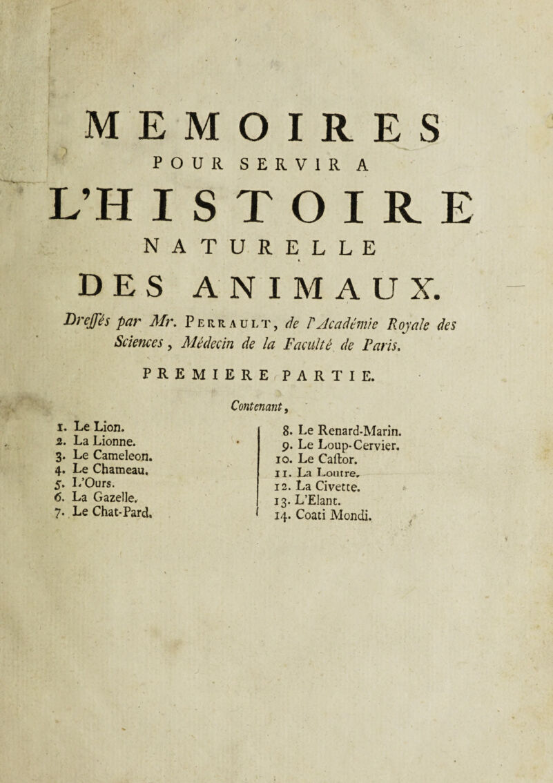 - . « MEMOIRES POUR SERVIR A L’H I S T O I R E NATURELLE *. DES ANIMAUX. Drejfés par Mr. Perrault, de P Académie Royale des Sciences, Médecin de la Faculté de Paris. PREMIERE,PARTIE. 1. Le Lion. 2. La Lionne. 3. Le Caméléon. 4. Le Chameau, 5. I/Ours. <5. La Gazelle. 7. Le Chat-Pard, Contenant, 8. Le Renard-Marin. 9. Le Loup-Cervier. 10. Le Caftor. 11. La Loutre. 12. La Civette. 13. L’Elant. * 14. Coati Mondi.