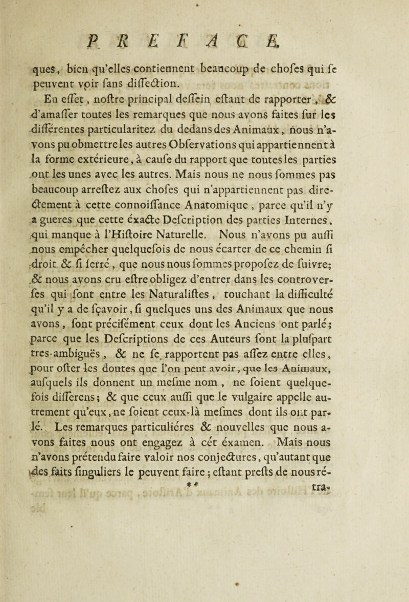 ques, bien qu’elles contiennent beaucoup de choies qui fc peuvent voir fans diffeétion. En effet, noflre principal deffein eftant de rapporter , ÔC d’amaffer toutes les remarques que nous avons faites fur les différentes particularitez du dedans des Animaux, nous n’a¬ vons pu obmettre les autres Obfervations qui appartiennent à îa forme extérieure, à caufe du rapport que toutes les parties ont les unes avec les autres. Mais nous ne nous fournies pas beaucoup arreltez aux chofes qui n’appartiennent pas dire¬ ctement à cette connoiffance Anatomique , parce qu’il n’y a gueres que cette éxaéte Defcription des parties Internes, qui manque à l’Hifloire Naturelle. Nous n’avons pu auifi nous empêcher quelquefois de nous écarter de ce chemin fl .droit ÔC fi ferré , que nous nous fournies propofez de fuivre; ôc nous avons cru eltre obligez d’entrer dans les controver- fes qui font entre les Naturalises , touchant la difficulté qu’il y a de fçavoir, fl quelques uns des Animaux que nous avons, font précifément ceux dont les Anciens ont parlé; parce que les Defcriptions de ces Auteurs font laplufpart tres-ambiguës , ôc ne fe, rapportent pas affez entre elles, pour olter les doutes que l’on peut avoir, que les Animaux, aufquels ils donnent un mefme nom , ne foient quelque¬ fois difîerens; ÔC que ceux auffi que le vulgaire appelle au¬ trement qu’eux,ne foient ceux-là mefmes dont ils ont par¬ lé. Les remarques particulières ÔC nouvelles que nous a- vons faites nous ont engagez à cét éxamen. Mais nous n’avons prétendu faire valoir nos conjectures, qu’autantque des faits finguliers le peuvent faire ; citant prelts de nousré- * * tra* #