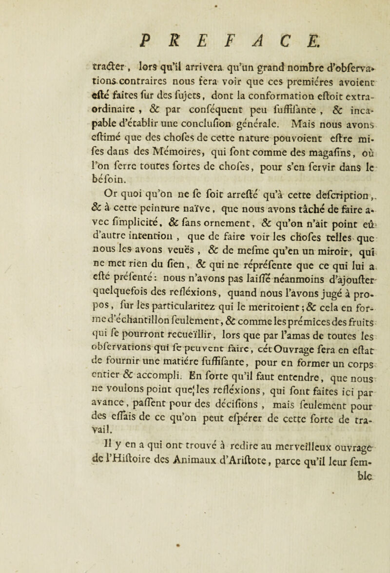 trader , lors qu’il arrivera qu’un grand nombre d’obferva* tions.contraires nous fera voir que ces premières avoienc cfté faites fur des fujets, dont la conformation eftoit extra¬ ordinaire , & par conféquent peu fuffilante , & inca¬ pable d’établir une conclufion générale. Mais nous avons cftimé que des chofes de cette nature pouvoient eftre mi- fes dans des Mémoires, qui font comme des magafîns, où l’on ferre toures fortes de chofes, pour s’en fervir dans le béfoin. Or quoi qu’on ne fe foit arrefté qu’à cette defcription & à cette peinture naïve , que nous avons tâché de faire a- vec implicite. & fans ornement, & qu’on n’àit point eû d’autre intention , que de faire voiries chofes telles que nous les avons veuës , & de mefme qu’en un miroir , qui ne met rien du fien, Sc qui ne répréfentc que ce qui lui a cfté préfenté: nous n’avons pas laiflc néanmoins d’ajoufter quelquefois des réflexions, quand nous l’avons jugé à pro¬ pos , fur les particularitez qui le meritoient ;& cela en for¬ me d échantillon feulement , 8c comme les prémices des fruits qui fe pourront recueillir, lors que par l’amas de toutes les obfervatîons qui fe peuvent faire, cétOuvrage fera en eftat de fournir une matière fuffifante, pour en former un corps entier &■ accompli. En forte qu’il faut entendre, que nous ne voulons point qucjles réflexions, qui font faites ici par avance, paffent pour des décidons , mais feulement pour des effais de ce qu’on peut efpérer de cette forte de tra¬ vail. Il y en a qui ont trouvé à redire au merveilleux ouvrage de l’Hiftoire des Animaux d’Ariftote, parce qu’il leur fem- ble