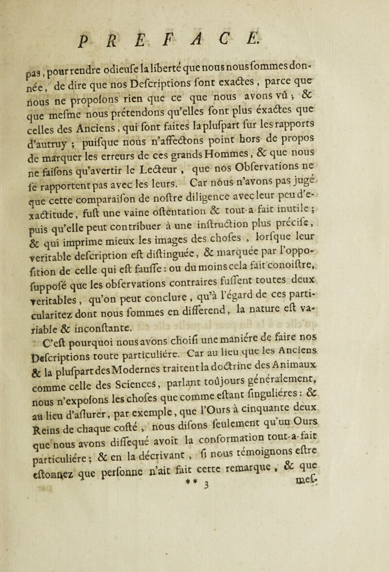 pas, pour rendre odieufe la liberté que nous nousfommes don- n^e} Je dire que nos Defcriptions font exactes , parce que nous ne propolons rien que ce que nous avons vû -, & que mefme nous prétendons qu’elles font plus éxaétes que celles des Anciens, qui font faites laplufpart fur les rapports d’autruy ; puifque nous n’affeétons point hors de propos de marquer les erreurs de ces grands Hommes, & que nous ne faifons qu'avertir le Le&eur , que nos Obfervations ne le rapportent pas avec les leurs. Car nous n’avons pas juge que cette comparaifon de noftre diligence avec leur pcu d e- xaétitude, fuft une vaine oftentation & tout-a fait inutile ; puis qu’elle peut contribuer à une inftruétion plus précife, Sc qui imprime mieux les images des choies , lorlque leur véritable defcription eft diftinguée, & marquée par loppo^ fition de celle qui eft faufte : ou du moins cela fait conoiftre, fuppofé que les obfervations contraires fuflent toutes deux véritables , qu’on peut conclure , qu’à l’égard de ces parti- cularitez' dont nous fommes en différend, la nature e va¬ riable & inconftante. C’eft pourquoi nousavons choifi une maniéré ue xaire nos Defcriptions toute particulière. Car au lieu que les Anciens & la plufpart des Modernes traitent la doctrine des Animaux comme celle des Sciences, parlant toujours généralement, nous n’expolons leschofes que comme eftant fingulieres. & au lieu d’aflurer, par exemple, que l’Ours à cinquante deux Reins de chaque cofté , nous difons feulement qu un Ours que nous avons difTequé avoir la conformation tout-a-fait particulière ; & en la décrivant , f. nous témoignons eftre tftonnez que perfonne n’ait fait cette remarque , & que
