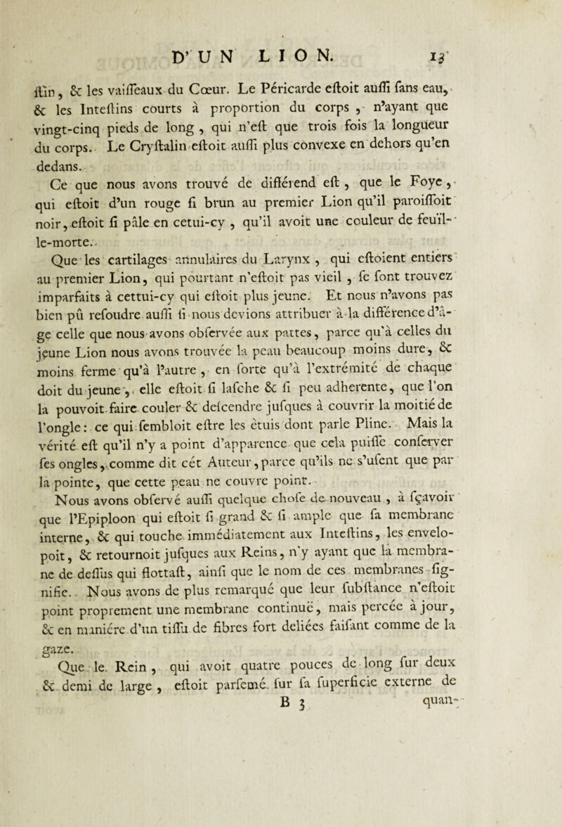 itln, êc les vaifieaux du Cœur. Le Péricarde eftoit aufli fans eau, & les Intellins courts à proportion du corps , n’ayant que vingt-cinq pieds de long , qui n’eft que trois fois la longueur du corps. Le Cryftalin eftoit aulli plus convexe en dehors qu’en dedans. Ce que nous avons trouvé de différend eft, que le Foye qui eftoit d’un rouge fi brun au premier Lion qu’il paroifloit noir, eftoit fi pâle en cetui-cy , qu’il avoit une couleur de feuil¬ le-morte.. Que les cartilages annulaires du Larynx , qui eftoient entiers au premier Lion, qui pourtant n’eftoit pas vieil , fe font trouvez imparfaits à cettui-cy qui eftoit plus jeune. Et nous n’avons pas bien pu refoudre aufii fi nous devions attribuer à la différence d’⬠ge celle que nous avons obfervée aux pattes, parce qu'à celles du jçune Lion nous avons trouvée la peau beaucoup moins dure, êc moins ferme qu’à l’autre , en forte qu’à l’extrémité de chaque doit du jeune’,, elle eftoit fi lafche êc fi peu adhérente, que l’on la pouvoit faire couler êc defeendre jufques à couvrir la moitié de l’ongle:.ce qui fembloit eftre les étuis dont parle Pline. Mais la vérité eft qu’il n’y a point d’apparence que cela puifie conferver fes ongles, comme dit cét Auteur,parce qu’ils ne s’ulent que par la pointe, que cette peau ne couvre point. Nous avons obfervé auffi quelque cliofe de nouveau , a fçavoiv que l’Epiploon qui eftoit fi grand êc fi ample que fa membrane interne, êc qui touche.immédiatement aux Inteftins, les envelo- poit, êc retournoit jufques aux Reins, n y ayant que la membra¬ ne de deftus qui flottaft, ainfi que le nom de ces membranes lig¬ nifie.. Nous avons de plus remarque que leur fubftance neftoic point proprement une membrane continué, mais peicee à joui, êc en manière d’un tiffii de fibres fort deliees faifant comme de la gaze. Que le. Rein, qui avoit quatre pouces de long fur deux 6c demi de large , eftoit parfemé. fur la luperficie externe de
