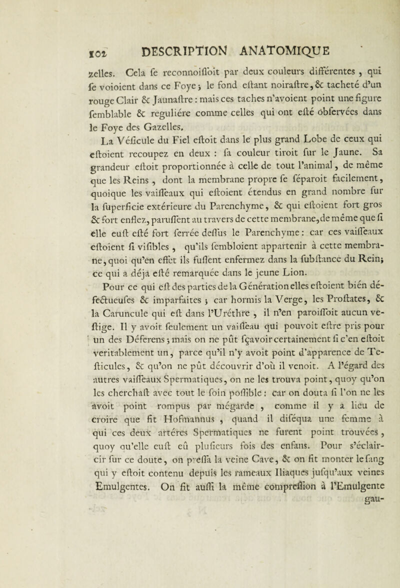 celles. Cela fe reconnoiffoit par deux couleurs différentes , qui fe voioient dans ce Foye j le fond eftant noiraftre,6c tacheté d’un rouge Clair 6c Jaunaftre : mais ces taches n’avoient point une figure femblable 6c régulière comme celles qui ont efté ôbfervécs dans le Foye des Gazelles, La Véficule du Fiel eftoit dans le plus grand Lobe de ceux qui eftoient recoupez en deux : fa couleur droit fur le Jaune. Sa grandeur elioit proportionnée à celle de tout l’animal, de même que les Reins , dont la membrane propre fe féparoit facilement, quoique les vaiffeaux qui eftoient étendus en grand nombre fur la fuperficie extérieure du Parenchyme, 6c qui eftoient fort gros & fort enflez, panifient au travers de cette membrane,de même que fi elle euft efté fort ferrée defius le Parenchyme : car ces vaiffeaux eftoient fi vifibles , qu’ils fembloient appartenir à cette membra¬ ne, quoi qu’en effet ils fufient enfermez dans la fubftance du Rein* ce qui a déjà efté remarquée dans le jeune Lion. Pour ce qui eft des parties de la Génération elles eftoient bien dé- feétueufes 6c imparfaites j car hormis la Verge, les Profilâtes, 6c la Caruncule qui eft dans l’Uréthre , il n’en paroifibit aucun ve- ftige. Il y avoit feulement un vaifl'eau qui pouvoit eftre pris pour un des Déferais -, mais on ne pût fçavoir certainement fi c’en eftoit véritablement un, parce qu’il n’y avoit point d’apparence de Te- fticules, 6c qu’on ne pût découvrir d’où il venoit. A l’égard des autres vaiffeaux Spermatiques, on ne les trouva point, quoy qu’on les cherchait avec tout le foin poftible : Car on douta fi l’on ne les avoit point rompus par mégardc , comme il y a lieu de croire que fit Flofmannus , quand il diféqua une femme à qui ces deux artères Spermatiques ne furent point trouvées , quoy au’elle euft eû plu fleurs fois des enfans. Pour s’éclair¬ cir fur ce doute, on p-efla la veine Cave, 6c on fit monter lefing qui y eftoit contenu depuis les rameaux Iliaques jufqu’aux veines Emulgentes. On fit aufli la même compreflïon à l’Emulgente gau-