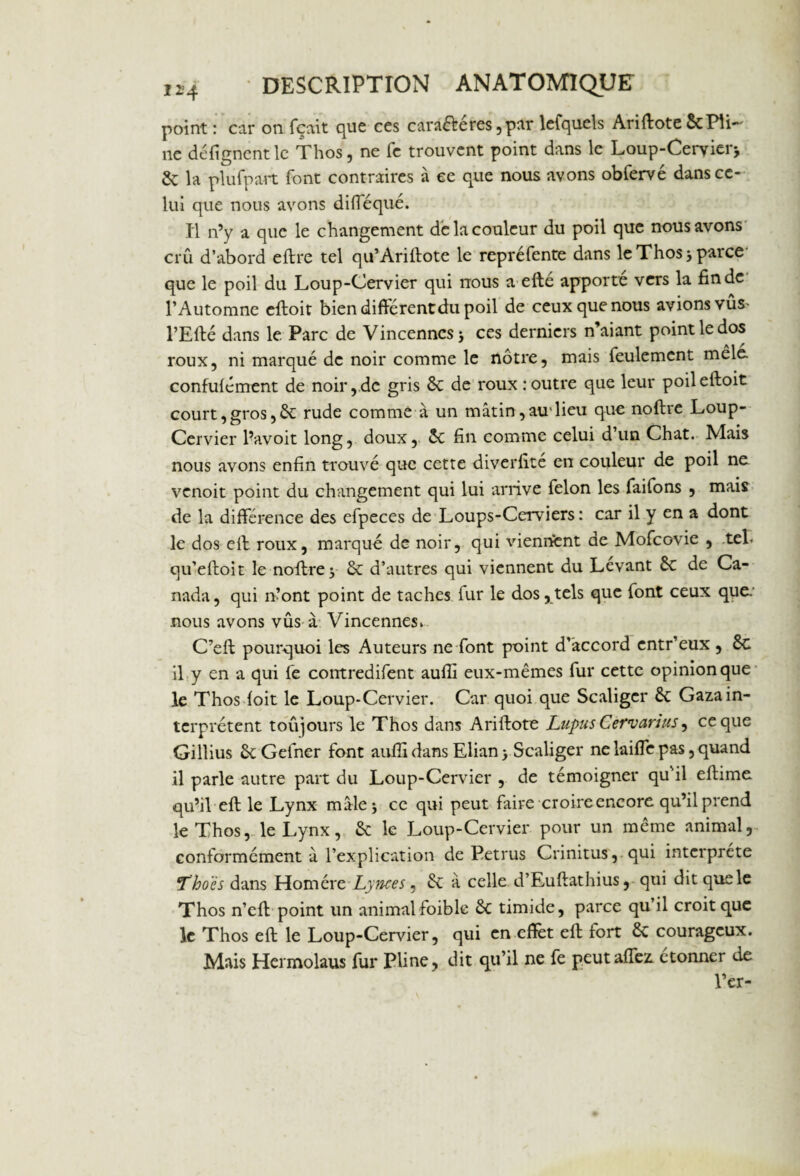 point : car on fçait que ces cara&éres ,par lefqucls Ariffote ScPli¬ ne défi fanent le Thos, ne fe trouvent point dans le Loup-Cervier* & la plu{part font contraires à ce que nous avons obfervé dans ce¬ lui que nous avons difléqué. Il n’y a que le changement de la couleur du poil que nous avons crû d’abord eftre tel qu’Ariflote le repréfente dans le Thos* parce que le poil du Loup-Cervier qui nous a efté apporte vers la fin de l’Automne eftoit bien différent du poil de ceux que nous avions vûs> l’Efté dans le Parc de Vincenncs* ces derniers n’aiant point le dos roux, ni marqué de noir comme le nôtre, mais feulement mêlé, confuf émeut de noir, de gris & de roux : outre que leur poileftoit court, gros, & rude comme à un mâtin, au1 lieu que noftre Loup- Cervier l’avoit long, doux, ôc fin comme celui d’un Chat. Mais nous avons enfin trouvé que cette diverfité en couleur de poil ne venoit point du changement qui lui arrive félon les faifons , mais de la différence des efpeces de Loups-Cerviers: car il y en a dont le dos eft roux, marqué de noir, qui viennent de Mofcovie , tel. qu’eftoit le noftre y & d’autres qui viennent du Levant ôc de Ca¬ nada, qui n’ont point de taches fur le dos,tels que font ceux que. nous avons vûs à Vincennes. C’eft pourquoi les Auteurs ne font point d’accord entr’eux , 8c il y en a qui fe contredifent aufli eux-mêmes fur cette opinion que le Thos foit le Loup-Cervier. Car quoi que Scaliger &: Gaza in¬ terprètent toujours le Thos dans Ariftote Lupus Cervarius ^ ce que Gillius ôtGefner font aufli dans Elian > Scaliger ne laiffe pas, quand il parle autre part du Loup-Cervier , de témoigner qu'il eftime qu’il eft le Lynx mâle* ce qui peut faire croire encore qu’il prend le Thos, le Lynx, & le Loup-Cervier pour un même animal, conformément à l’explication de Petrus Crinitus, qui interprète Thoës dans Homère Lynces, éc â celle d’Euftathius, qui dit que le Thos n’efl point un animal foible & timide, parce qu’il croit que le Thos eft le Loup-Cervier, qui en effet eft fort & courageux. Mais Hermolaus fur Pline, dit qu’il ne fe peutaffez. étonner de l’er-