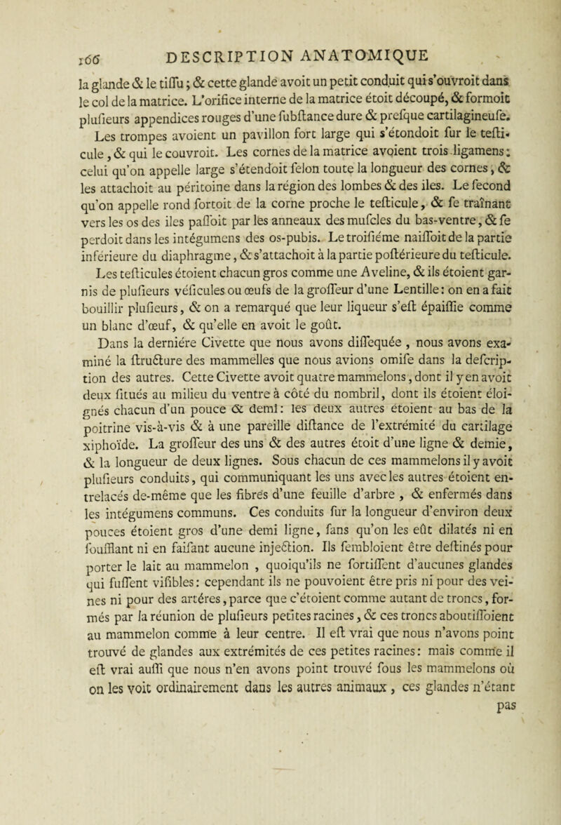 la glande & le tiflu ; & cette glande avoit un petit conduit qui s’ouvroit dans le col de la matrice. L’orifice interne de la matrice étoit découpé, & formoit plufieurs appendices rouges d’une fubftance dure & prefque cartilagineufe. Les trompes avoient un pavillon fort large qui s’étondoit fur le tefli- cule, & qui le couvroit. Les cornes de la matrice avoient trois-ligamens: celui qu’on appelle large s’étendoit félon toute la longueur des cornes, & les attachoit au péritoine dans la région des lombes & des îles. Le fécond qu’on appelle rond fortoit de la corne proche le tellicule, & fe traînant vers les os des iles pafloit par les anneaux desmufcles du bas-ventre, &fe perdoit dans les intégumens des os-pubis. Letroifiéme naifioit de la partie inférieure du diaphragme, & s’attachoit à la partie poflérieure du tellicule. Les tellicules étoient chacun gros comme une Aveline, & ils étoient gar¬ nis de plufieurs véhicules ou œufs de la grolïeur d’une Lentille: on en a fait bouillir plufieurs, & on a remarqué que leur liqueur s’ell épaiffie comme un blanc d’œuf, & qu’elle en avoit le goût. Dans la dernière Civette que nous avons diflequée , nous avons exa¬ miné la llruêture des mammelles que nous avions omife dans la defcrip- tion des autres. Cette Civette avoit quatre mammelons, dont il yen avoit deux fitués au milieu du ventre à côté du nombril, dont ils étoient éloi¬ gnés chacun d’un pouce c5t demi: les deux autres étoient au bas de la poitrine vis-à-vis & à une pareille diftance de l’extrémité du cartilage xiphoïde. La grolïeur des uns & des autres étoit d’une ligne & demie, & la longueur de deux lignes. Sous chacun de ces mammelons il y avoit plufieurs conduits, qui communiquant les uns avec les autres étoient en¬ trelacés de-même que les fibres d’une feuille d’arbre , & enfermés dans les intégumens communs. Ces conduits fur la longueur d’environ deux pouces étoient gros d’une demi ligne, fans qu’on les eût dilatés ni en îbufflant ni en faifant aucune injeêlion. Ils fembloient être deflinéspour porter le lait au mammelon , quoiqu’ils ne fortifient d’aucunes glandes qui fuflent vifibles : cependant ils ne pouvoient être pris ni pour des vei¬ nes ni pour des artères, parce que c’étoient comme autant de troncs, for¬ més par la réunion de plufieurs petites racines, & ces troncs aboutifioient au mammelon comme à leur centre. Il efl vrai que nous n’avons point trouvé de glandes aux extrémités de ces petites racines : mais comme il efl vrai auflï que nous n’en avons point trouvé fous les mammelons où on les voit ordinairement dans les autres animaux , ces glandes n’étant pas