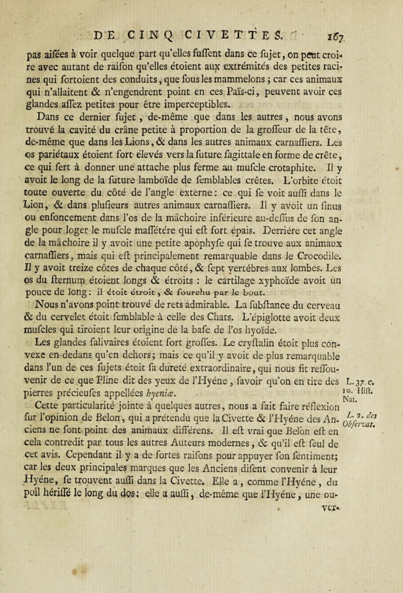 DE CINQ CIVETTES.'- tZ7 pas aifées h voir quelque part qu elles fuflent dans ce fujet, on petit croi¬ re avec autant de raifon qu’elles étoient aux extrémités des petites raci¬ nes qui fortoient des conduits, que fous les mammelons ; car ces animaux qui n’allaitent & n’engendrent point en ces Païs-ci, peuvent avoir ces glandes allez petites pour être imperceptibles. Dans ce dernier fujet , de-même que dans les autres, nous avons trouvé la cavité du crâne petite à proportion de la grolfeur de la tête, de-même que dans les Lions, & dans les autres animaux carnaffiers. Les os pariétaux étoient fort élevés vers la future fagittale en forme décrété, ce qui fert à donner une attache plus ferme au mufcle crotaphite. Il y avoit le long de la future lamboïde de femblables crêtes. L’orbite étoit toute ouverte du côté de l’angle externe: ce .qui fe voit auffi dans le Lion, & dans plufieurs autres animaux carnaffiers. Il y avoit un finus ou enfoncement dans l’os de la mâchoire inférieure au-defius de fon an¬ gle pour loger le mufcle mafietére qui eft fort épais. Derrière cet angle de la mâchoire il y avoit une petite apophyfe qui fe trouve aux animaux carnaffiers, mais qui eft principalement remarquable dans le Crocodile. Il y avoit treize côtes de chaque côté, & fept vertèbres aux lombes. Les os du Iternum étoient longs & étroits : le cartilage xyphoïde avoit un pOUCe de long: il étoit étroit , <3c fourchu par le bout. Nous n’avons point trouvé de rets admirable. La fubllance du cerveau & du cervelet étoit femblable à celle des Chats. L’épiglotte avoit deux mufcles qui tiroient leur origine de la bafe de l’os hyoïde. Les glandes falivaires étoient fort groffes. Le cryftalin étoit plus con¬ vexe en-dedans qu’en dehors; mais ce qu’il y avoit de plus remarquable dans l’un de ces fujets étoit fa dureté extraordinaire, qui nous fit reflbu- venir de ce que Pline dit des yeux de l’Hyène, favoir qu’on en tire des L.37. c. pierres précieufes appellées hyeniœ. Cette particularité jointe à quelques autres, nous a fait faire réflexion fur l’opinion de Belon, qui a prétendu que la Civette & l’Hyéne des An. ciens ne font point des animaux différens. Il eft vrai que Belcm efl en ° cela contredit par tous les autres Auteurs modernes, & qu’il eft feul de cet avis. Cependant il y a de fortes raifons pour appuyer fon fentiment; car les deux principales marques que les Anciens difent convenir à leur Hyène, fe trouvent auffi dans la Civette. Elle a, comme l’Hyéne , du poil hériffé le long du dos; elle a auffi, de-même que i’Hyéne, une ou- . ver--