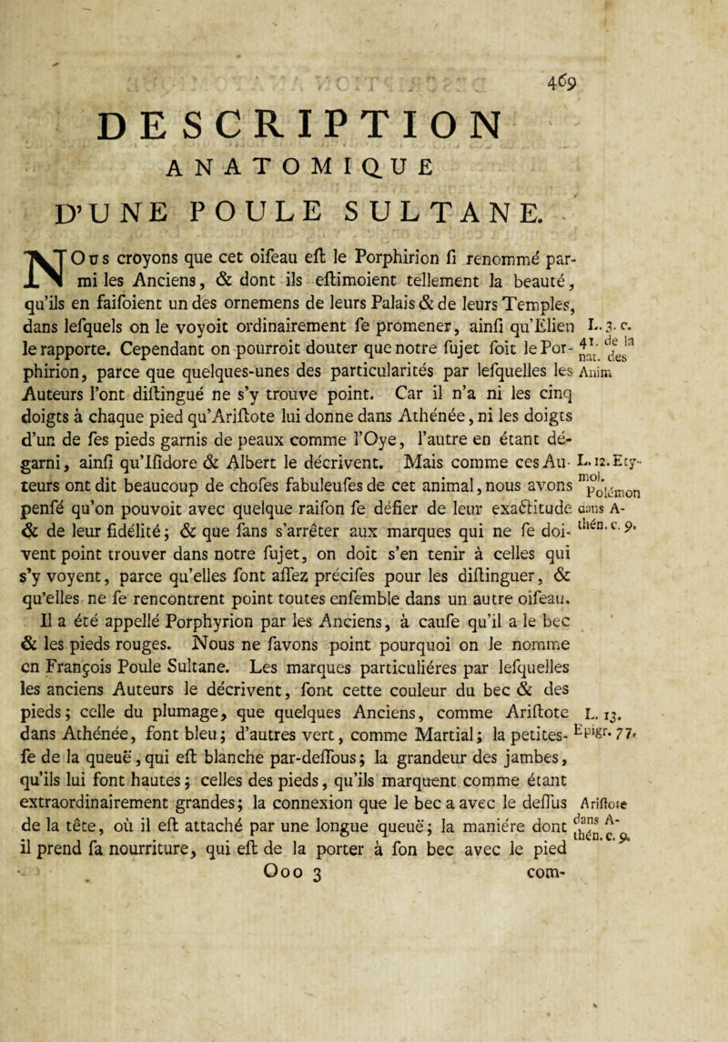 4<%> DESCRIPTION ANATOMIQUE D’UNE POULE SULTANE. • NOus croyons que cet oifeau eft le Porphirion fi renommé par¬ mi les Anciens, & dont ils eflimoient tellement la beauté, qu’ils en faifoient un des ornemens de leurs Palais & de leurs Temples, dans lefquels on le voyoit ordinairement fe promener, ainfi qu’Elien L.3.C. le rapporte. Cependant on pourrait douter que notre fujet Toit le Pot- phirion, parce que quelques-unes des particularités par lefquelles les Anim Auteurs l’ont diftingué ne s’y trouve point. Car il n’a ni les cinq doigts à chaque pied qu’Ariftote lui donne dans Athénée, ni les doigts d’un de fies pieds garnis de peaux comme l’Oye, l’autre en étant dé¬ garni, ainfi qu’Ifidore & Albert le décrivent. Mais comme ces Au- L. i2.Ety- teurs ont dit beaucoup de chofes fabuleufes de cet animal, nous avons mpoi<jmon penfé qu’on pouvoir avec quelque raifon fe défier de leur exafritude dans a- & de leur fidélité; & que fans s’arrêter aux marques qui ne fe doi- vent point trouver dans notre fujet, on doit s’en tenir à celles qui s’y voyent, parce qu’elles font allez précifes pour les dillinguer, & qu’elles ne fe rencontrent point toutes enfemble dans un autre oifeau, P a été appelle Porphyrion par les Anciens, à caufe qu’il a le bec & les pieds rouges. Nous ne favons point pourquoi on le nomme en François Poule Sultane. Les marques particulières par lefquelles les anciens Auteurs le décrivent, font cette couleur du bec & des pieds; celle du plumage, que quelques Anciens, comme Arillote L. 13. dans Athénée, font bleu; d’autres vert, comme Martial; la petites- fe de la queue,qui eft blanche par-defious; la grandeur des jambes, qu’ils lui font hautes; celles des pieds, qu’ils marquent comme étant extraordinairement grandes; la connexion que le bec a avec le defilis Ariftote de la tête, où il eft attaché par une longue queue; la manière dont ^ £' il prend fa nourriture, qui eft de la porter à fon bec avec le pied Ooo 3 com-