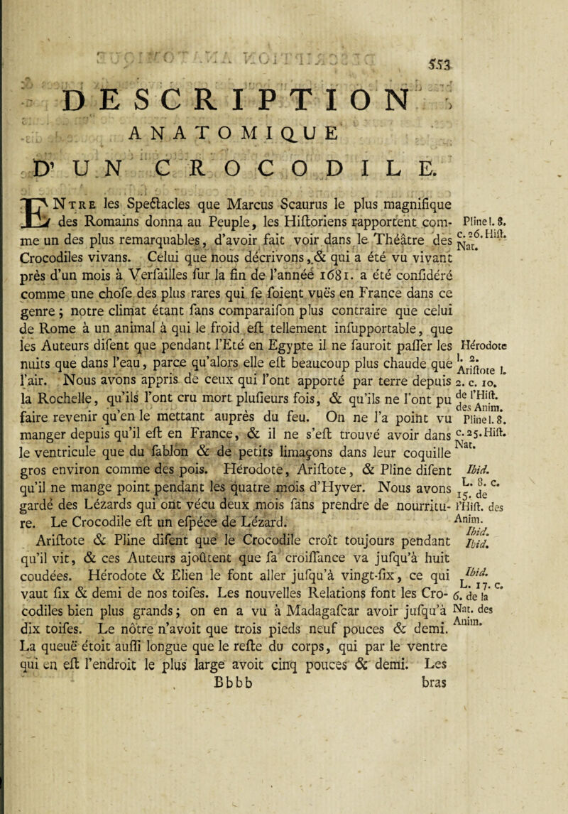 ( . ; 553 D E S C R I P T I O N i ANATOMIQUE D’ U N C R O C O D I L E. ENtre les Speélacles que Marcus Scaurus le plus magnifique des Romains donna au Peuple, les Hiftoriens rapportent corn- Pline 1.S. me un des plus remarquables, d’avoir fait voir dans le Théâtre des Crocodiles vivans. Celui que nous décrivons ,& qui a été vu vivant près d’un mois à Verfailles fur la fin de l’annéé 1681. a été confidéré comme une chofe des plus rares qui fe foient vues en France dans ce genre -, notre climat étant fans comparaifon plus contraire que celui de Rome à un animal à qui le froid eft tellement infupportable, que les Auteurs difent que pendant l’Eté en Egypte il ne fauroit pafler les Hérodote nuits que dans l’eau, parce qu’alors elle eft beaucoup plus chaude que ^ } l’air. Nous avons appris de ceux qui l’ont apporté par terre depuis 2. c. 10. la Rochelle, qu’ils l’ont cru mort plufieurs fois, & qu’ils ne font pu faire revenir qu’en le mettant auprès du feu. On ne l’a point vu Pline 1.8. manger depuis qu’il eft en France, & il ne s’eft trouvé avoir dans C;25-Hift. le ventricule que du fablon & de petits limaçons dans leur coquille gros environ comme des pois. Flérodote, Ariftote, & Pline difent Ibid. qu’il ne mange point pendant les quatre mois d’Hyver. Nous avons T^‘ ^ c* gardé des Lézards qui ont vécu deux mois fans prendre de nourritu- l’Hift. des re. Le Crocodile efi; un efpécè de Lézard. Ariftote & Pline difent que le Crocodile croît toujours pendant mJ, qu’il vit, & ces Auteurs ajoûtent que fa croiftance va jufqu’à huit coudées. Hérodote & Elien le font aller jufqu’à vingt-fix, ce qui ^ià'• vaut fix & demi de nos toifes. Les nouvelles Relations font les Cro- <5. de il* ° codiles bien plus grands ; on en a vu à Madagafcar avoir jufqu’à Nat. des dix toifes. Le nôtre n’avoit que trois pieds neuf pouces & demi. “1! ’ La queue étoit aufli longue que le refte du corps, qui par le ventre qui en eft l’endroit le plus large avoit cinq pouces & demi. Les B b b b bras