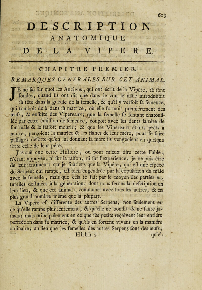 DESCRIPTION ANATOMÏQ.UE DE LA VIPERE. ■ .. - ------ - -- ■■■ - -- CHAPITRE PREMIER. REMARQUES GKNF.R A LES SUR CET ANIMAL. JE ne fai fur quoi les Anciens , qui ont écrit de la Vipère, fe font fondés, quand ils ont dit que dans le coït le mâle introduifoit fa tête dans la gueule de la femelle, & qu’il y verfoit fa femence, qui tomboit delà dans fa matrice, où elle formoit premièrement des œufs, & enfuite des Vipereaux ; que la femelle fe fentant chatouil¬ lée par cette émiffion de femence, coupoit avec les dents la tête de fon mâle & le faifoit mourir ; & que les Vipereaux étants prêts à naître, perçoient la matrice & les flancs de leur mère, pour fe faire palfage; deforte qu’en lui donnant la mort ils vengeoient en quelque forte celle de leur père. J’avoue que cette Hiftoire , ou pour mieux dire cette Fable , n’étant appuyée, ni fur la raifon, ni fur l’expérience, je ne puis être de leur fentiment: car je foûtiens que la Vipère, qui efl une elpéce de Serpent qui rampe, efl bien engendrée par la copulation du mâle avec la femelle , mais que cela fe fait par le moyen des parties na¬ turelles deflinées à la génération, dont nous ferons la defctiption en leur lieu, & que cet animal a communes avec tous les autres, & en plus grand nombre même que la pluparr. La Vipère efl différente des autres Serpens, non feulement en ce qu’elle rampe plus lentement, & qu’elle ne bondit & ne faute ja¬ mais ; mais principalement en ce que fes petits reçoivent leur entière perfeélion dans fa matrice, & qu’ils en fortent vivans en la manière ordinaire ; au-lieu que les femelles des autres Serpens font des œufs, H h h h 2 qu’el-