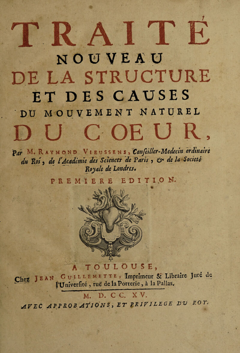 ET DES CAUSES DU mouvement naturel d u COE u R, Par M. Raymond Vieussenï, Confctlkr-Médecïn ordinaire du Roi, de l'Académie des Sciences de Taris , & de U Société 'Royale de Londres. P R E M ï E R E E D I T 1.0 N. , | A TOULOUSE, Cheï JEAN Guiubmeite, Imprimeur & Libraire Juré de -- t’Univerfité , rue de la Porterie, à la Pallas, M. B. CC. X V.